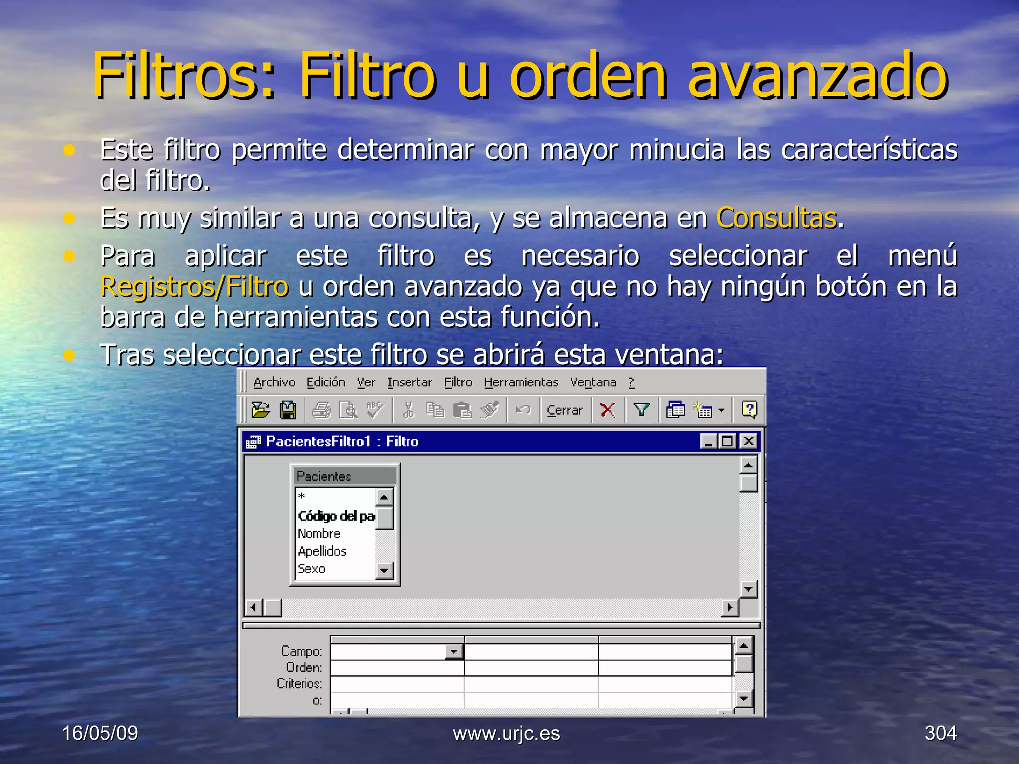 Filtros: Filtro u orden avanzado Este filtro permite determinar con mayor minucia las características del filtro.  Es muy similar a una consulta, y se almacena en  Consultas .  Para aplicar este filtro es necesario seleccionar el menú  Registros/Filtro  u orden avanzado ya que no hay ningún botón en la barra de herramientas con esta función.  Tras seleccionar este filtro se abrirá esta ventana:  10/06/09 www.urjc.es  