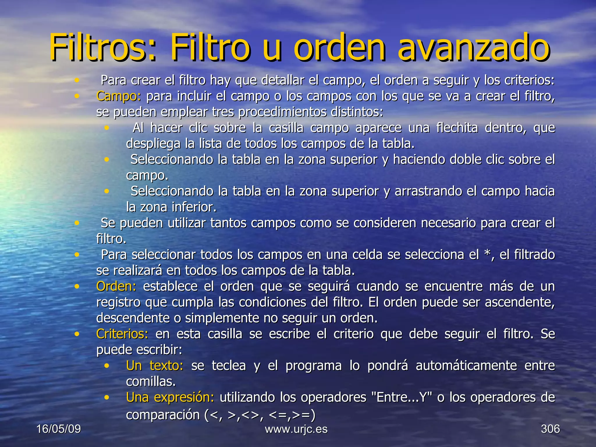 Filtros: Filtro u orden avanzado 10/06/09 www.urjc.es  Para crear el filtro hay que detallar el campo, el orden a seguir y los criterios:  Campo:  para incluir el campo o los campos con los que se va a crear el filtro, se pueden emplear tres procedimientos distintos:  Al hacer clic sobre la casilla campo aparece una flechita dentro, que despliega la lista de todos los campos de la tabla.  Seleccionando la tabla en la zona superior y haciendo doble clic sobre el campo.  Seleccionando la tabla en la zona superior y arrastrando el campo hacia la zona inferior.  Se pueden utilizar tantos campos como se consideren necesario para crear el filtro.  Para seleccionar todos los campos en una celda se selecciona el *, el filtrado se realizará en todos los campos de la tabla.   Orden:  establece el orden que se seguirá cuando se encuentre más de un registro que cumpla las condiciones del filtro. El orden puede ser ascendente, descendente o simplemente no seguir un orden.  Criterios:  en esta casilla se escribe el criterio que debe seguir el filtro. Se puede escribir:  Un texto:  se teclea y el programa lo pondrá automáticamente entre comillas. Una expresión:  utilizando los operadores "Entre...Y" o los operadores de comparación (<, >,<>, <=,>=)   