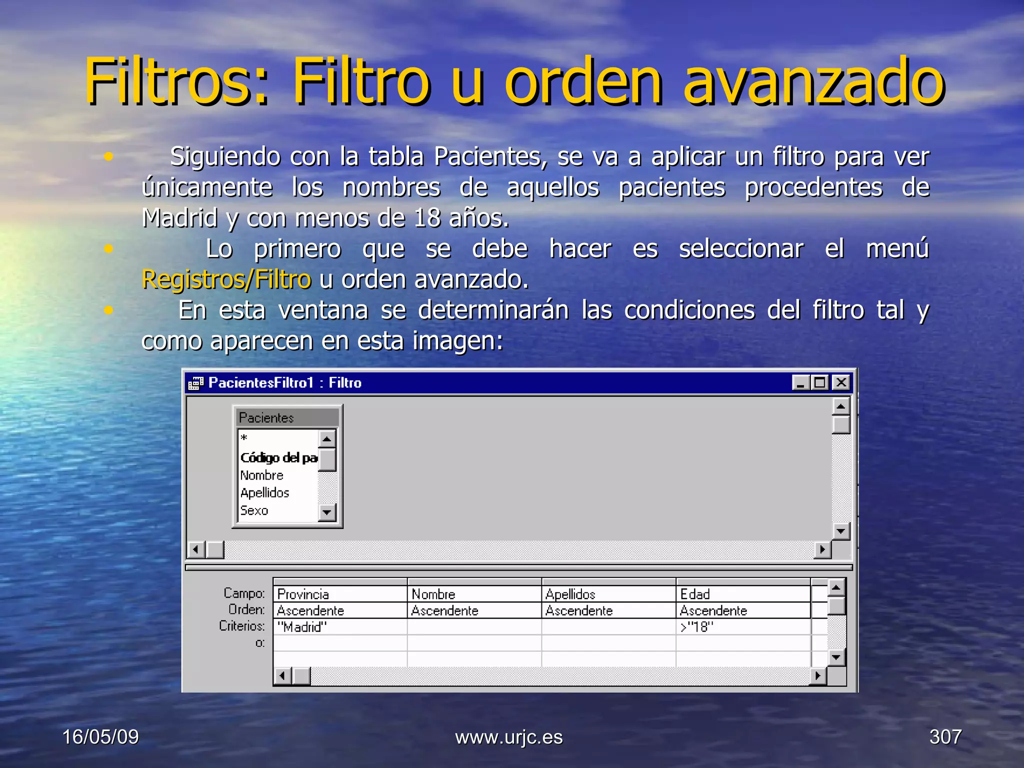Filtros: Filtro u orden avanzado 10/06/09 www.urjc.es  Siguiendo con la tabla Pacientes, se va a aplicar un filtro para ver únicamente los nombres de aquellos pacientes procedentes de Madrid y con menos de 18 años.  Lo primero que se debe hacer es seleccionar el menú  Registros/Filtro  u orden avanzado.  En esta ventana se determinarán las condiciones del filtro tal y como aparecen en esta imagen:  