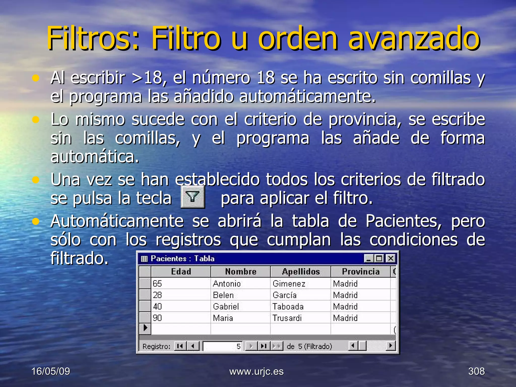 Filtros: Filtro u orden avanzado Al escribir >18, el número 18 se ha escrito sin comillas y el programa las añadido automáticamente.  Lo mismo sucede con el criterio de provincia, se escribe sin las comillas, y el programa las añade de forma automática.  Una vez se han establecido todos los criterios de filtrado se pulsa la tecla     para aplicar el filtro.  Automáticamente se abrirá la tabla de Pacientes, pero sólo con los registros que cumplan las condiciones de filtrado.  10/06/09 www.urjc.es  