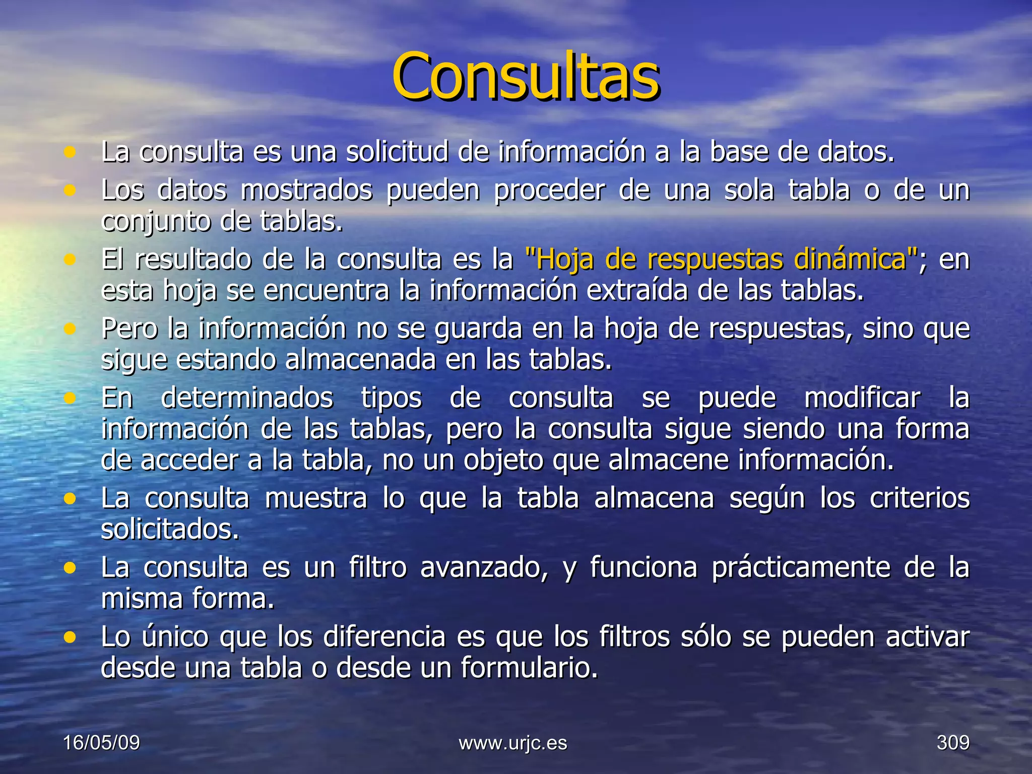 Consultas La consulta es una solicitud de información a la base de datos.  Los datos mostrados pueden proceder de una sola tabla o de un conjunto de tablas.  El resultado de la consulta es la  "Hoja de respuestas dinámica" ; en esta hoja se encuentra la información extraída de las tablas.  Pero la información no se guarda en la hoja de respuestas, sino que sigue estando almacenada en las tablas.  En determinados tipos de consulta se puede modificar la información de las tablas, pero la consulta sigue siendo una forma de acceder a la tabla, no un objeto que almacene información.  La consulta muestra lo que la tabla almacena según los criterios solicitados.  La consulta es un filtro avanzado, y funciona prácticamente de la misma forma.  Lo único que los diferencia es que los filtros sólo se pueden activar desde una tabla o desde un formulario. 10/06/09 www.urjc.es  