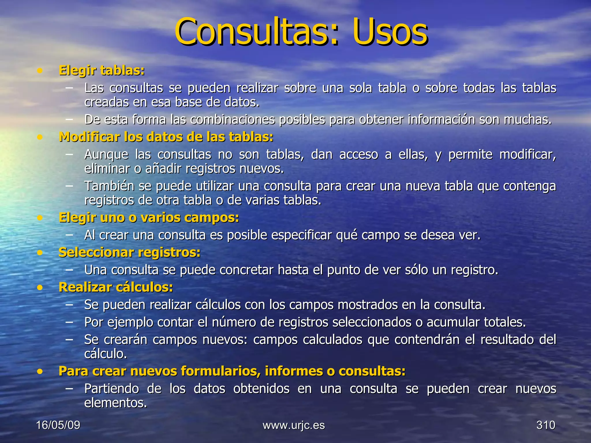 Consultas: Usos Elegir tablas:   Las consultas se pueden realizar sobre una sola tabla o sobre todas las tablas creadas en esa base de datos.  De esta forma las combinaciones posibles para obtener información son muchas.  Modificar los datos de las tablas:   Aunque las consultas no son tablas, dan acceso a ellas, y permite modificar, eliminar o añadir registros nuevos.  También se puede utilizar una consulta para crear una nueva tabla que contenga registros de otra tabla o de varias tablas.  Elegir uno o varios campos:   Al crear una consulta es posible especificar qué campo se desea ver.  Seleccionar registros:   Una consulta se puede concretar hasta el punto de ver sólo un registro.  Realizar cálculos:   Se pueden realizar cálculos con los campos mostrados en la consulta.  Por ejemplo contar el número de registros seleccionados o acumular totales.  Se crearán campos nuevos: campos calculados que contendrán el resultado del cálculo.  Para crear nuevos formularios, informes o consultas:   Partiendo de los datos obtenidos en una consulta se pueden crear nuevos elementos.  10/06/09 www.urjc.es  