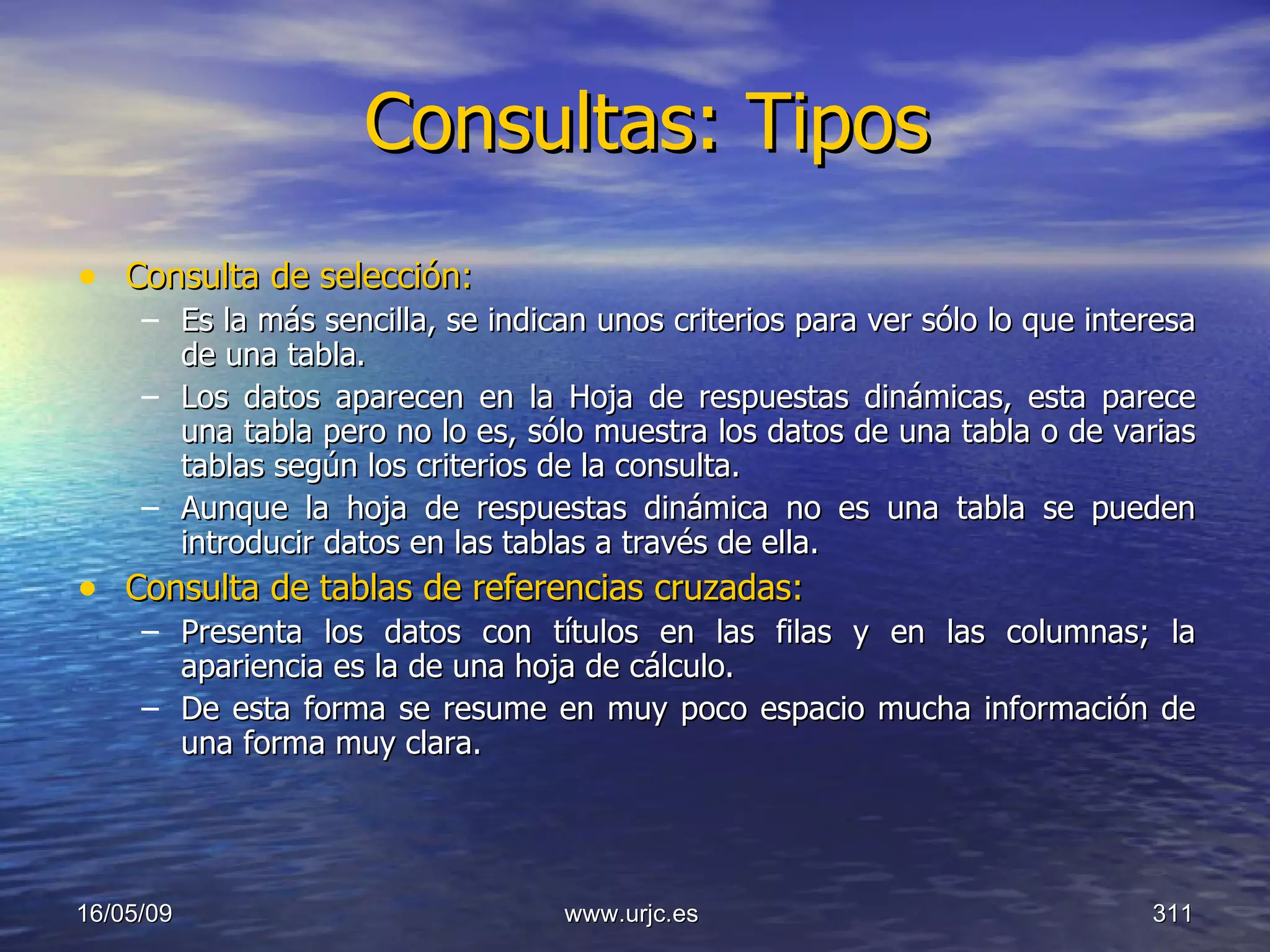 Consultas: Tipos Consulta de selección:  Es la más sencilla, se indican unos criterios para ver sólo lo que interesa de una tabla.  Los datos aparecen en la Hoja de respuestas dinámicas, esta parece una tabla pero no lo es, sólo muestra los datos de una tabla o de varias tablas según los criterios de la consulta.  Aunque la hoja de respuestas dinámica no es una tabla se pueden introducir datos en las tablas a través de ella. Consulta de tablas de referencias cruzadas:   Presenta los datos con títulos en las filas y en las columnas; la apariencia es la de una hoja de cálculo.  De esta forma se resume en muy poco espacio mucha información de una forma muy clara. 10/06/09 www.urjc.es  