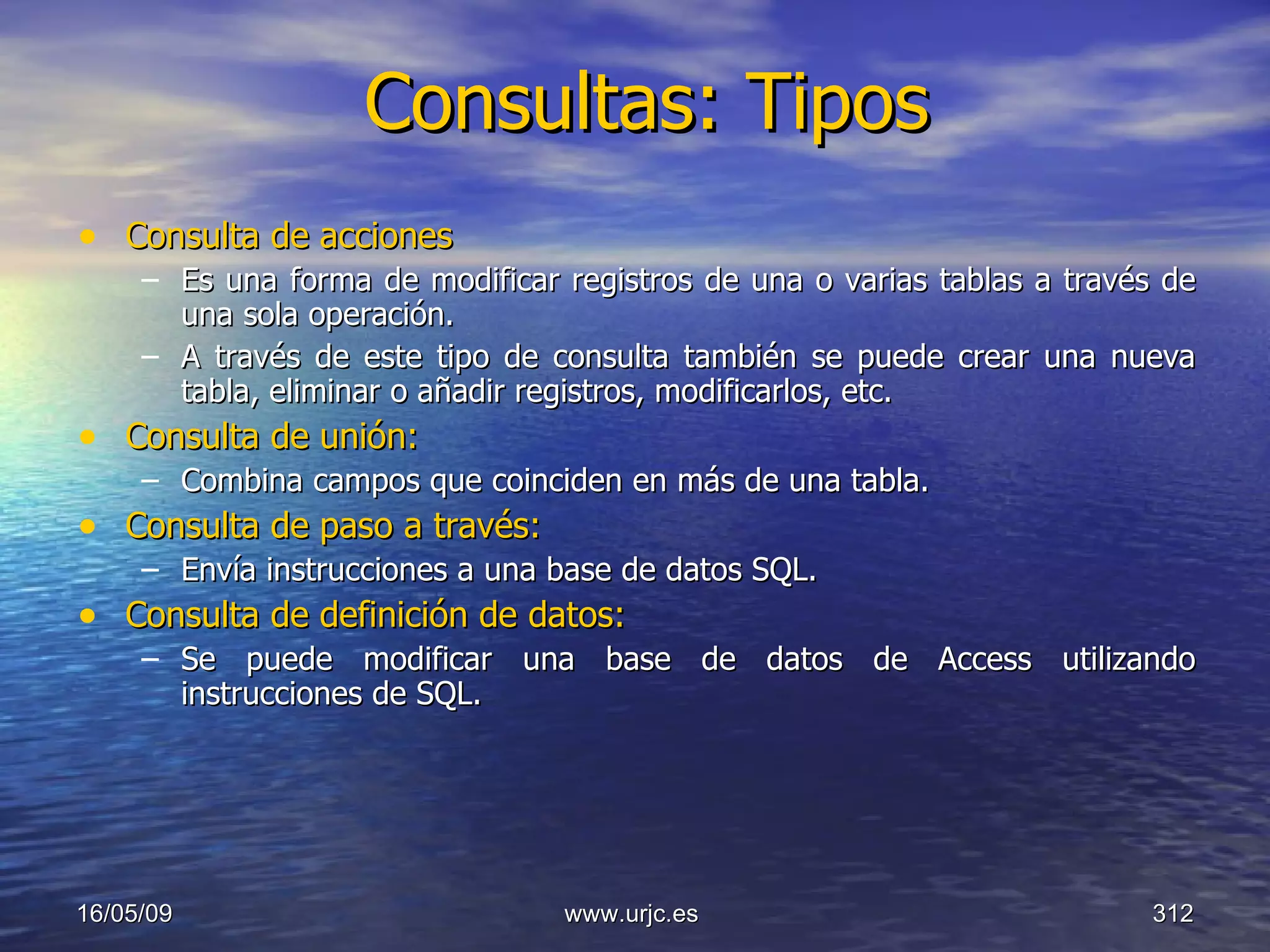 Consultas: Tipos Consulta de acciones  Es una forma de modificar registros de una o varias tablas a través de una sola operación.  A través de este tipo de consulta también se puede crear una nueva tabla, eliminar o añadir registros, modificarlos, etc.  Consulta de unión:  Combina campos que coinciden en más de una tabla.  Consulta de paso a través:  Envía instrucciones a una base de datos SQL.  Consulta de definición de datos:   Se puede modificar una base de datos de Access utilizando instrucciones de SQL.  10/06/09 www.urjc.es  