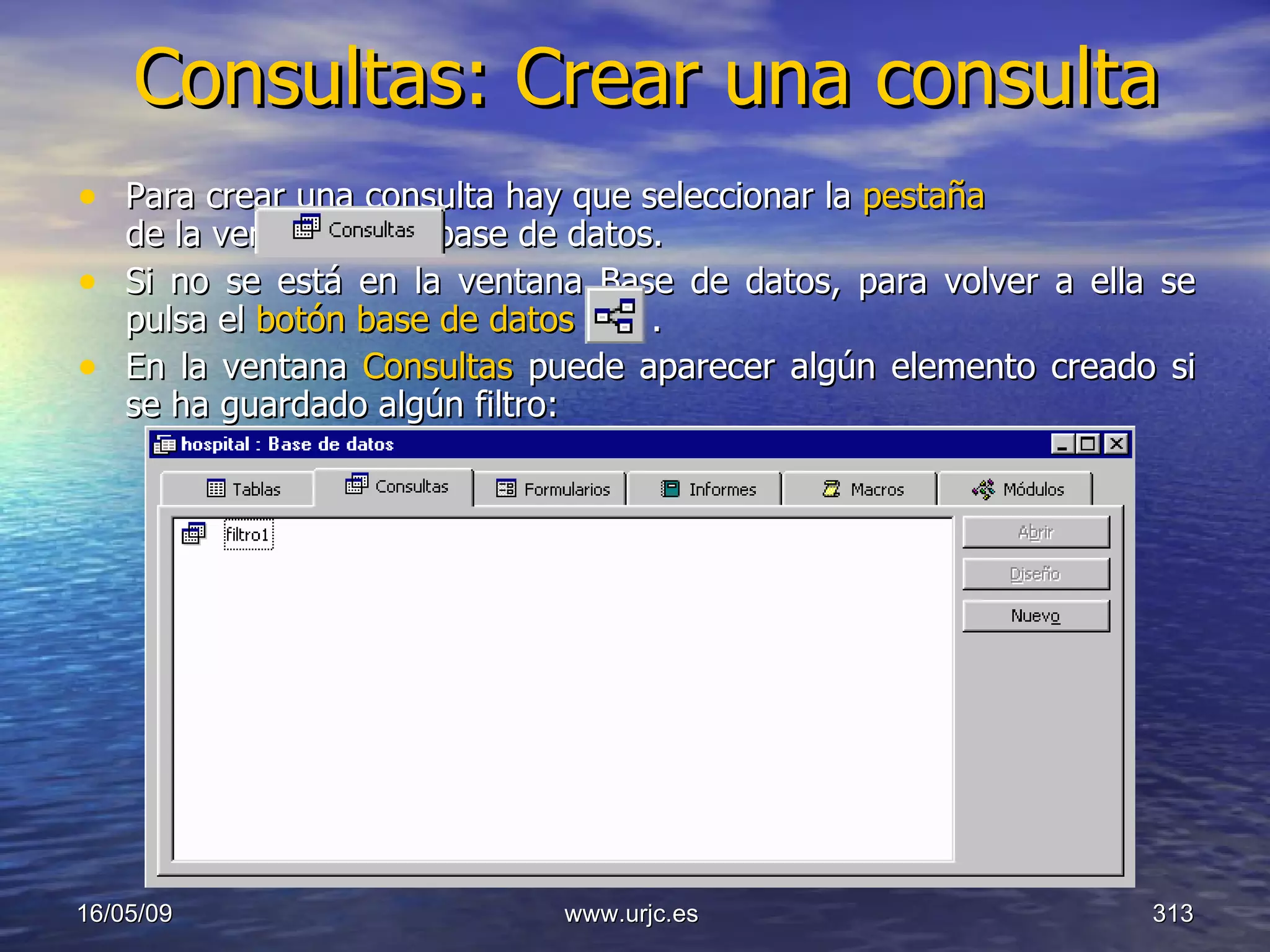 Consultas: Crear una consulta Para crear una consulta hay que seleccionar la  pestaña      de la ventana de la base de datos.  Si no se está en la ventana Base de datos, para volver a ella se pulsa el  botón base de datos  .  En la ventana  Consultas  puede aparecer algún elemento creado si se ha guardado algún filtro: 10/06/09 www.urjc.es  