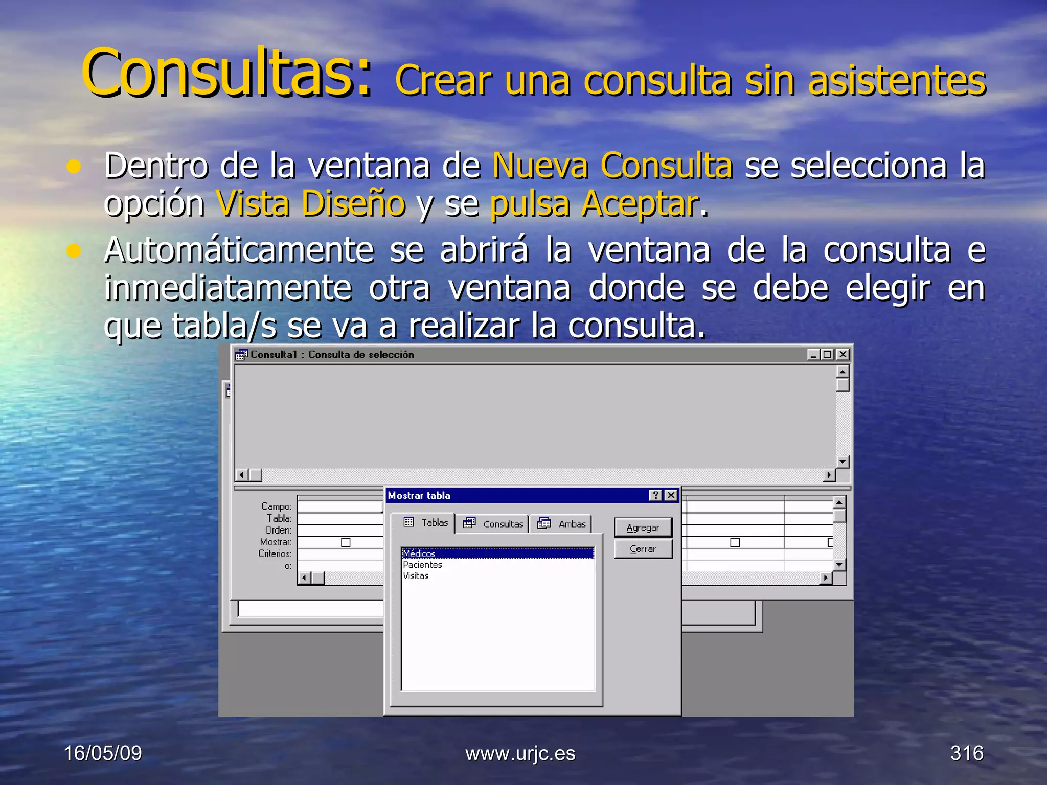 Consultas:  Crear una consulta sin asistentes Dentro de la ventana de  Nueva Consulta  se selecciona la opción  Vista Diseño  y se  pulsa Aceptar . Automáticamente se abrirá la ventana de la consulta e inmediatamente otra ventana donde se debe elegir en que tabla/s se va a realizar la consulta.  10/06/09 www.urjc.es  
