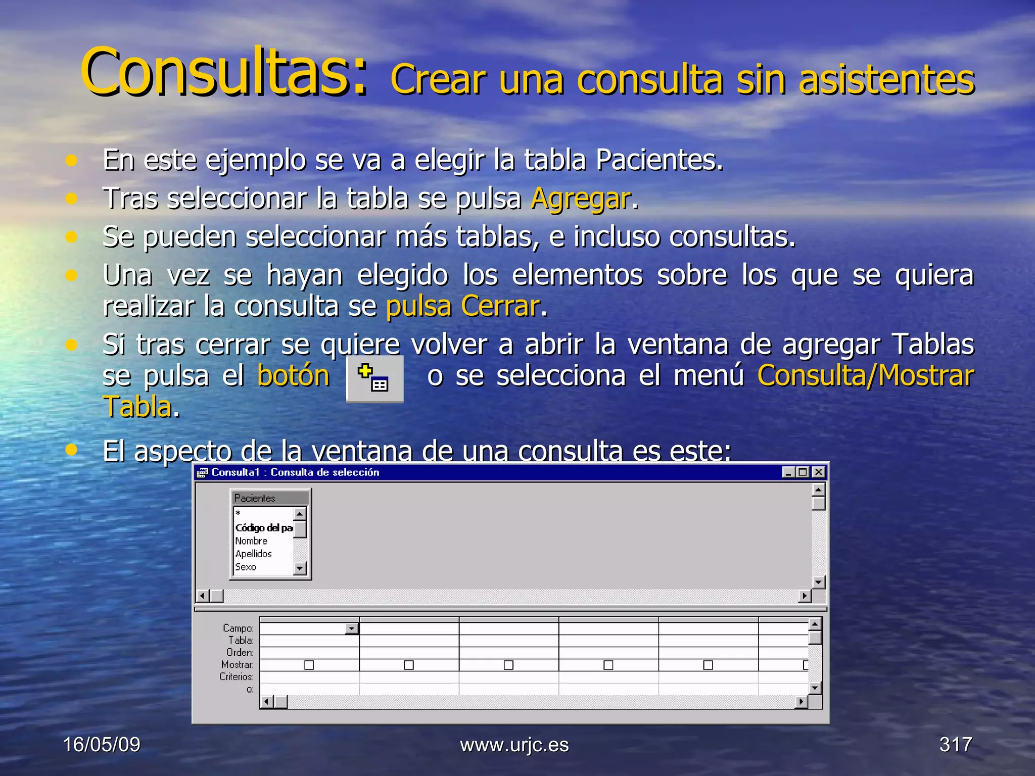 Consultas:  Crear una consulta sin asistentes En este ejemplo se va a elegir la tabla Pacientes.  Tras seleccionar la tabla se pulsa  Agregar .  Se pueden seleccionar más tablas, e incluso consultas. Una vez se hayan elegido los elementos sobre los que se quiera realizar la consulta se  pulsa Cerrar .  Si tras cerrar se quiere volver a abrir la ventana de agregar Tablas se pulsa el  botón     o se selecciona el menú  Consulta/Mostrar Tabla .  El aspecto de la ventana de una consulta es este:   10/06/09 www.urjc.es  