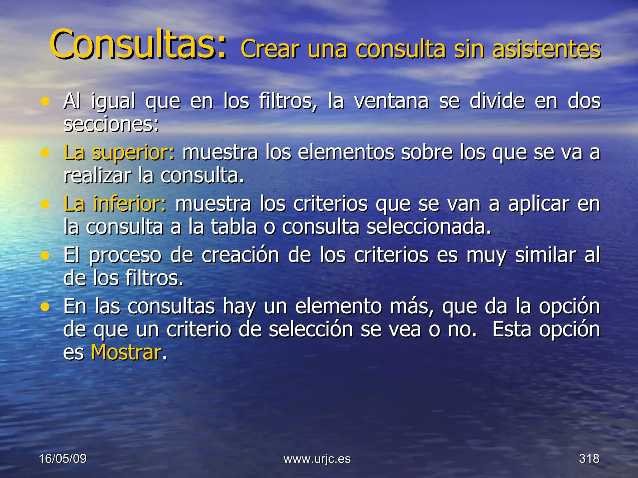 Consultas:  Crear una consulta sin asistentes Al igual que en los filtros, la ventana se divide en dos secciones:  La superior:  muestra los elementos sobre los que se va a realizar la consulta.  La inferior:  muestra los criterios que se van a aplicar en la consulta a la tabla o consulta seleccionada.  El proceso de creación de los criterios es muy similar al de los filtros.  En las consultas hay un elemento más, que da la opción de que un criterio de selección se vea o no.  Esta opción es  Mostrar . 10/06/09 www.urjc.es  