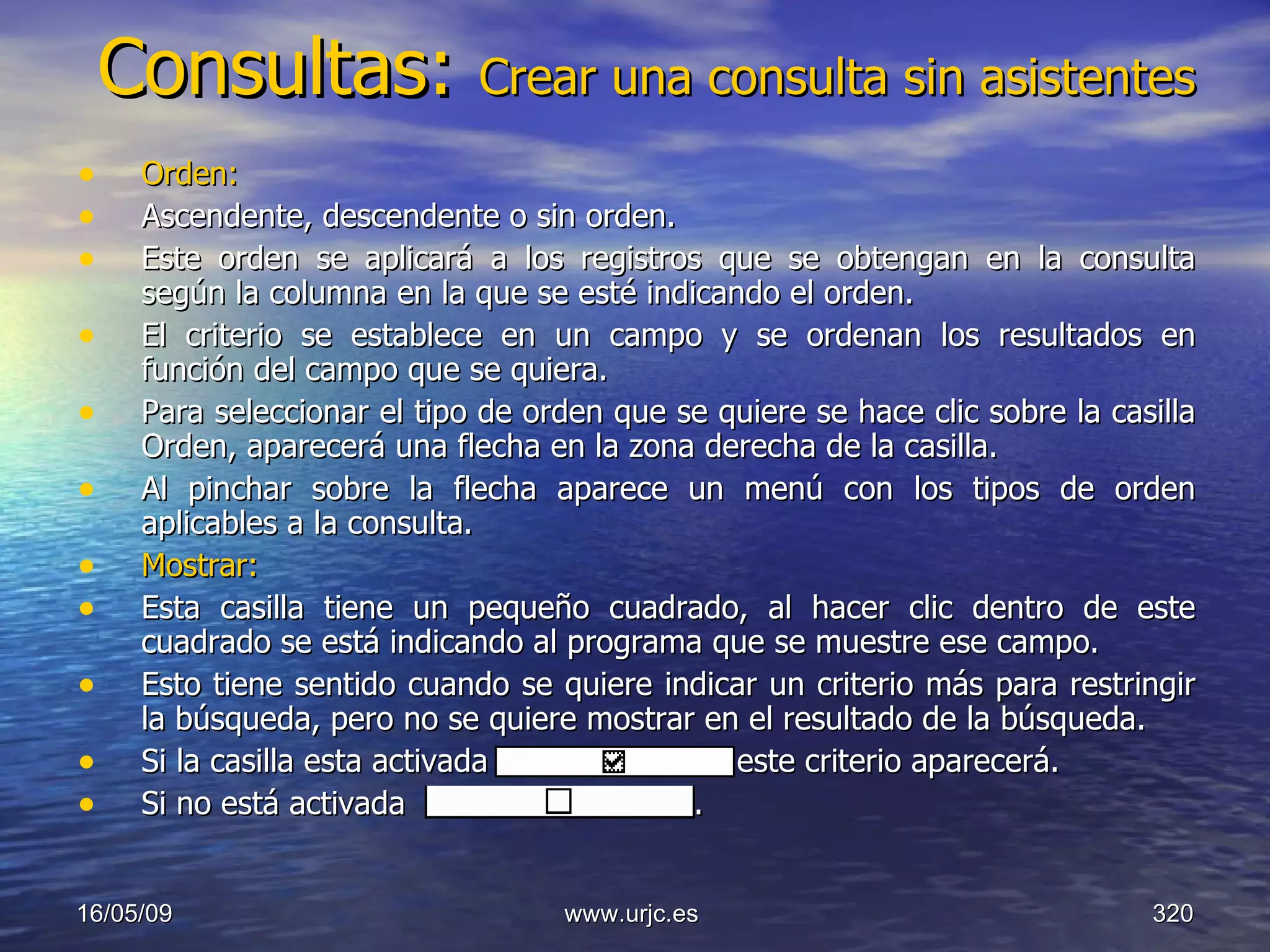 Consultas:  Crear una consulta sin asistentes Orden:   Ascendente, descendente o sin orden.  Este orden se aplicará a los registros que se obtengan en la consulta según la columna en la que se esté indicando el orden.  El criterio se establece en un campo y se ordenan los resultados en función del campo que se quiera.  Para seleccionar el tipo de orden que se quiere se hace clic sobre la casilla Orden, aparecerá una flecha en la zona derecha de la casilla.  Al pinchar sobre la flecha aparece un menú con los tipos de orden aplicables a la consulta.  Mostrar:   Esta casilla tiene un pequeño cuadrado, al hacer clic dentro de este cuadrado se está indicando al programa que se muestre ese campo.  Esto tiene sentido cuando se quiere indicar un criterio más para restringir la búsqueda, pero no se quiere mostrar en el resultado de la búsqueda.  Si la casilla esta activada     este criterio aparecerá.  Si no está activada  .  10/06/09 www.urjc.es  