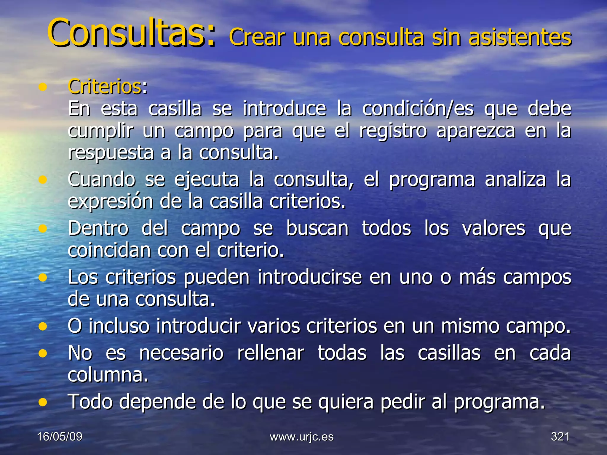 Consultas:  Crear una consulta sin asistentes Criterios : En esta casilla se introduce la condición/es que debe cumplir un campo para que el registro aparezca en la respuesta a la consulta.  Cuando se ejecuta la consulta, el programa analiza la expresión de la casilla criterios.  Dentro del campo se buscan todos los valores que coincidan con el criterio.  Los criterios pueden introducirse en uno o más campos de una consulta.  O incluso introducir varios criterios en un mismo campo.  No es necesario rellenar todas las casillas en cada columna.  Todo depende de lo que se quiera pedir al programa.  10/06/09 www.urjc.es  