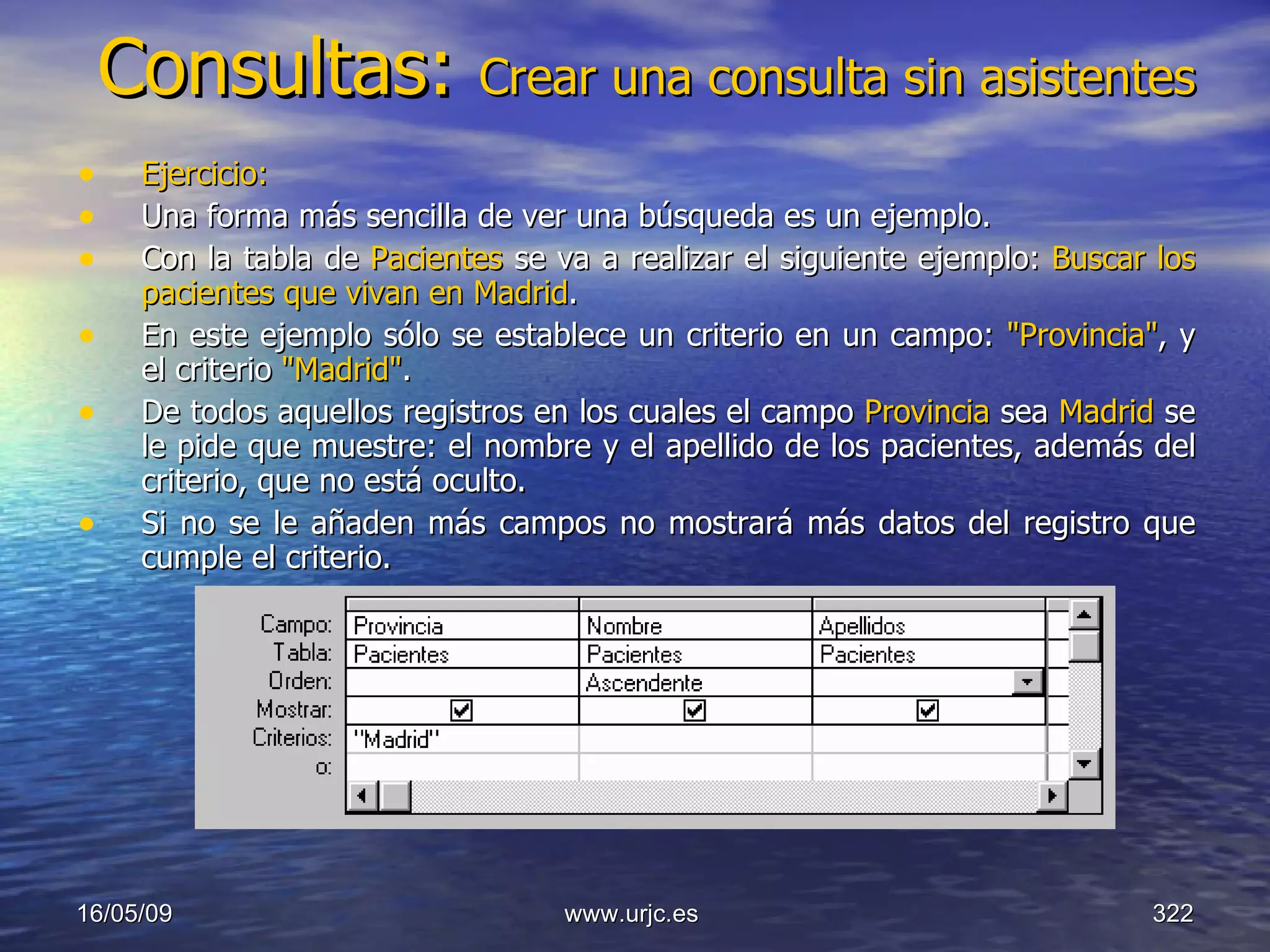 Consultas:  Crear una consulta sin asistentes Ejercicio: Una forma más sencilla de ver una búsqueda es un ejemplo.  Con la tabla de  Pacientes  se va a realizar el siguiente ejemplo:  Buscar los pacientes que vivan en Madrid .  En este ejemplo sólo se establece un criterio en un campo:  "Provincia" , y el criterio  "Madrid" .  De todos aquellos registros en los cuales el campo  Provincia  sea  Madrid  se le pide que muestre: el nombre y el apellido de los pacientes, además del criterio, que no está oculto.  Si no se le añaden más campos no mostrará más datos del registro que cumple el criterio. 10/06/09 www.urjc.es  