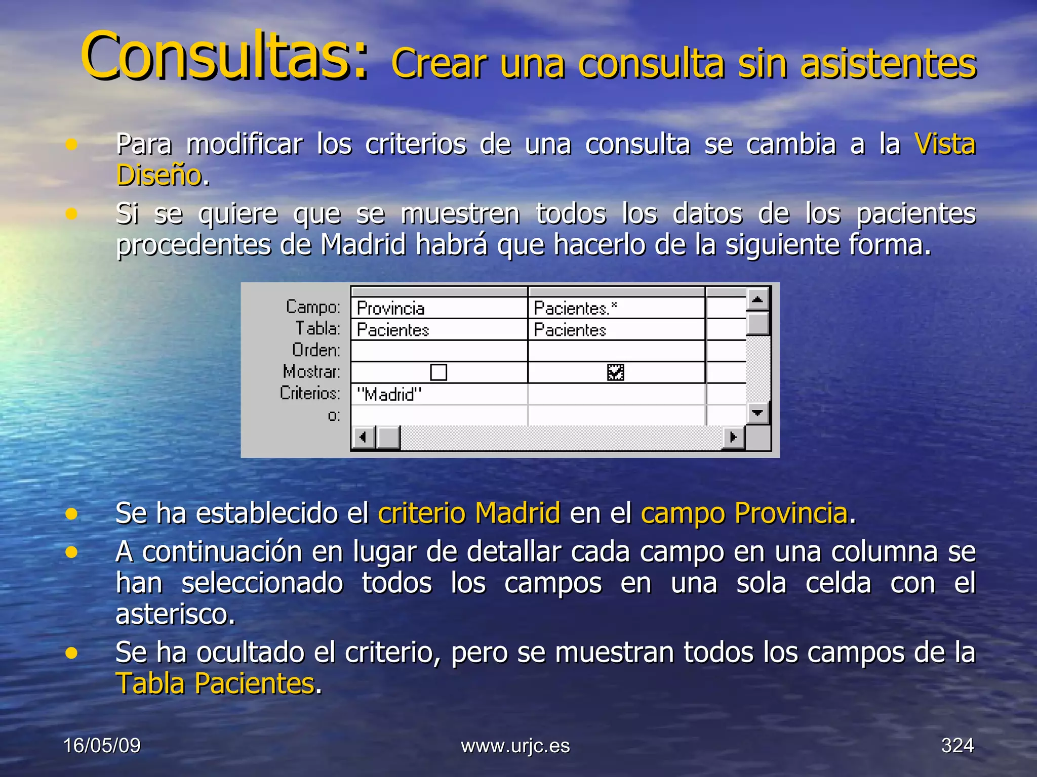 Consultas:  Crear una consulta sin asistentes Para modificar los criterios de una consulta se cambia a la  Vista Diseño .  Si se quiere que se muestren todos los datos de los pacientes procedentes de Madrid habrá que hacerlo de la siguiente forma.  Se ha establecido el  criterio Madrid  en el  campo Provincia .  A continuación en lugar de detallar cada campo en una columna se han seleccionado todos los campos en una sola celda con el asterisco.  Se ha ocultado el criterio, pero se muestran todos los campos de la  Tabla Pacientes .  10/06/09 www.urjc.es  