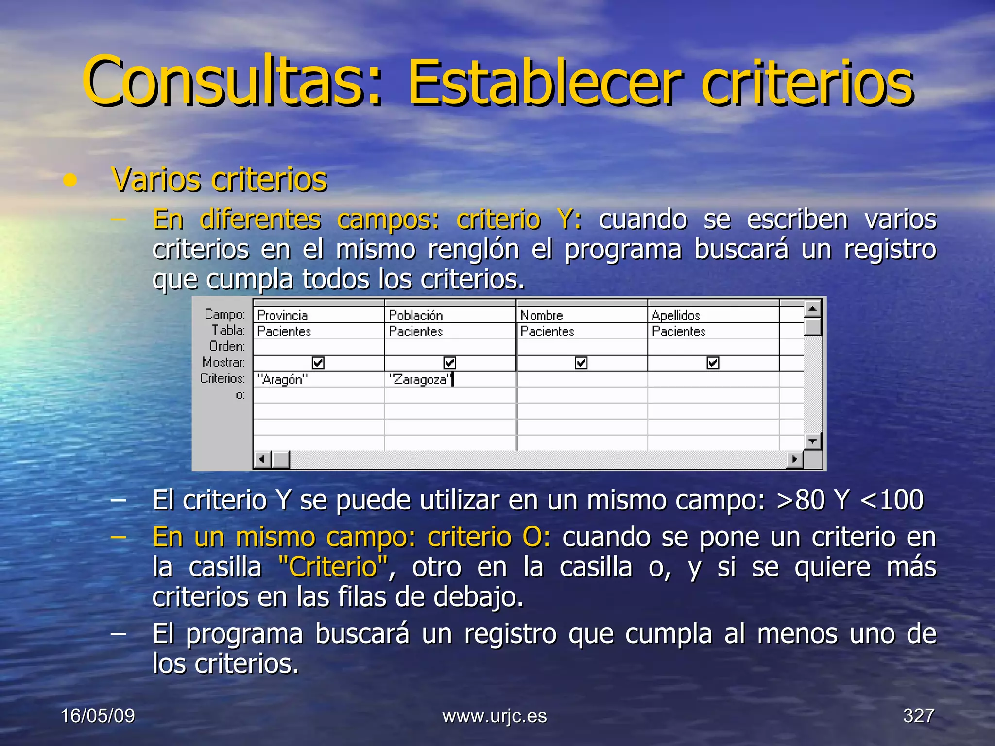 Consultas:  Establecer criterios   Varios criterios   En diferentes campos: criterio Y:  cuando se escriben varios criterios en el mismo renglón el programa buscará un registro que cumpla todos los criterios.  El criterio Y se puede utilizar en un mismo campo: >80 Y <100  En un mismo campo: criterio O:  cuando se pone un criterio en la casilla  "Criterio" , otro en la casilla o, y si se quiere más criterios en las filas de debajo.  El programa buscará un registro que cumpla al menos uno de los criterios.  10/06/09 www.urjc.es  