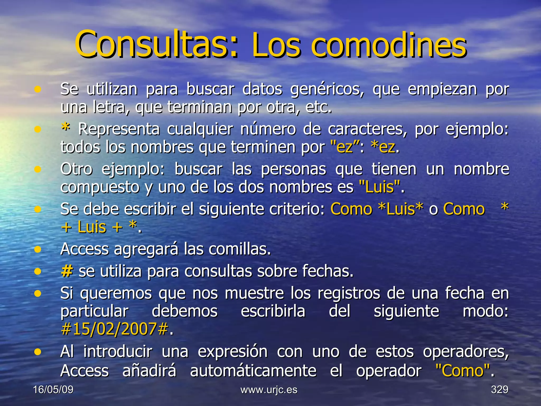 Consultas:  Los comodines   Se utilizan para buscar datos genéricos, que empiezan por una letra, que terminan por otra, etc. *  Representa cualquier número de caracteres, por ejemplo: todos los nombres que terminen por  "ez” :  *ez .  Otro ejemplo: buscar las personas que tienen un nombre compuesto y uno de los dos nombres es  "Luis" .  Se debe escribir el siguiente criterio:  Como *Luis*  o  Como  * + Luis +   * .  Access agregará las comillas.  #   se utiliza para consultas sobre fechas.  Si queremos que nos muestre los registros de una fecha en particular debemos escribirla del siguiente modo:  #15/02/2007# . Al introducir una expresión con uno de estos operadores, Access añadirá automáticamente el operador  "Como" .   10/06/09 www.urjc.es  