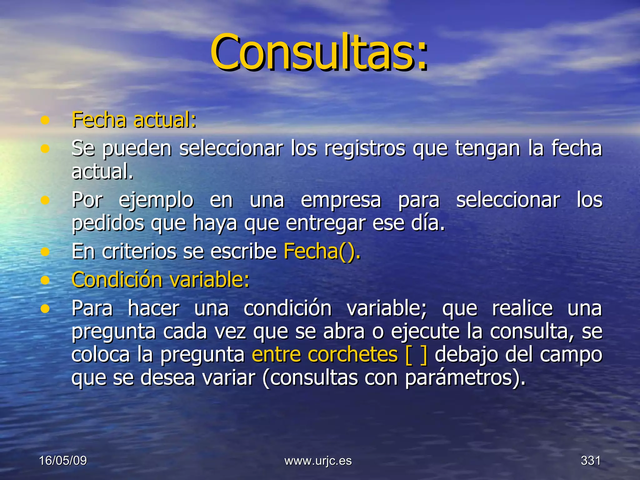 Consultas:   Fecha actual: Se pueden seleccionar los registros que tengan la fecha actual.  Por ejemplo en una empresa para seleccionar los pedidos que haya que entregar ese día.  En criterios se escribe  Fecha().  Condición variable:   Para hacer una condición variable; que realice una pregunta cada vez que se abra o ejecute la consulta, se coloca la pregunta  entre corchetes [ ]  debajo del campo que se desea variar (consultas con parámetros).  10/06/09 www.urjc.es  