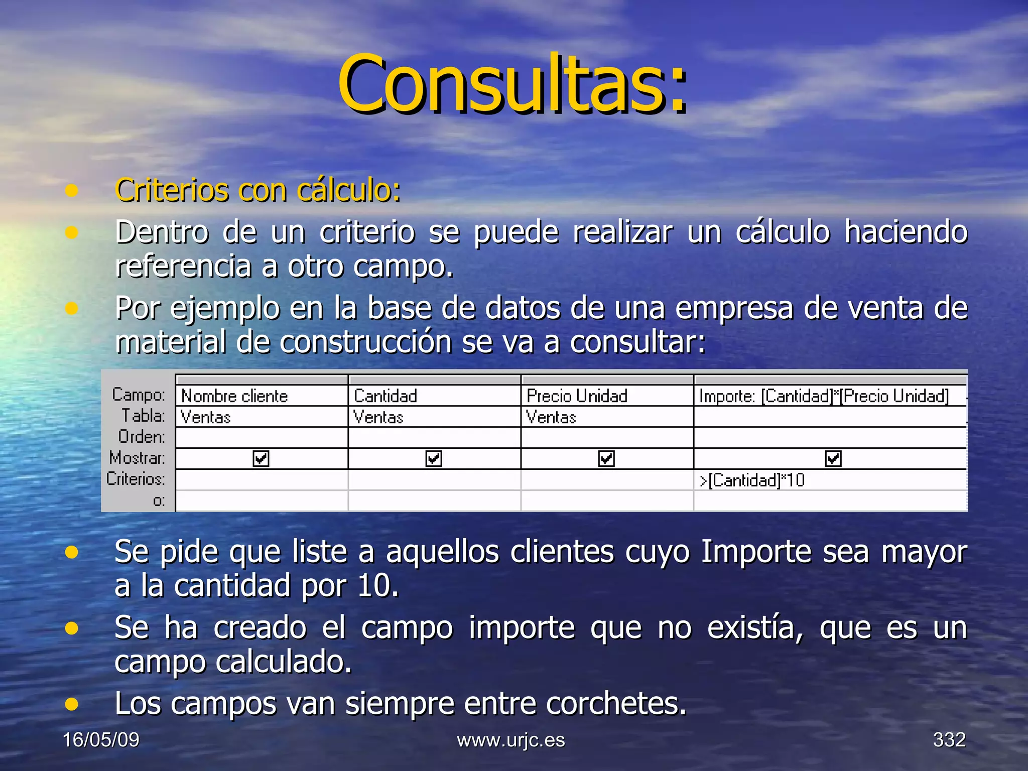 Consultas:   Criterios con cálculo: Dentro de un criterio se puede realizar un cálculo haciendo referencia a otro campo.  Por ejemplo en la base de datos de una empresa de venta de material de construcción se va a consultar: Se pide que liste a aquellos clientes cuyo Importe sea mayor a la cantidad por 10.  Se ha creado el campo importe que no existía, que es un campo calculado.  Los campos van siempre entre corchetes.  10/06/09 www.urjc.es  