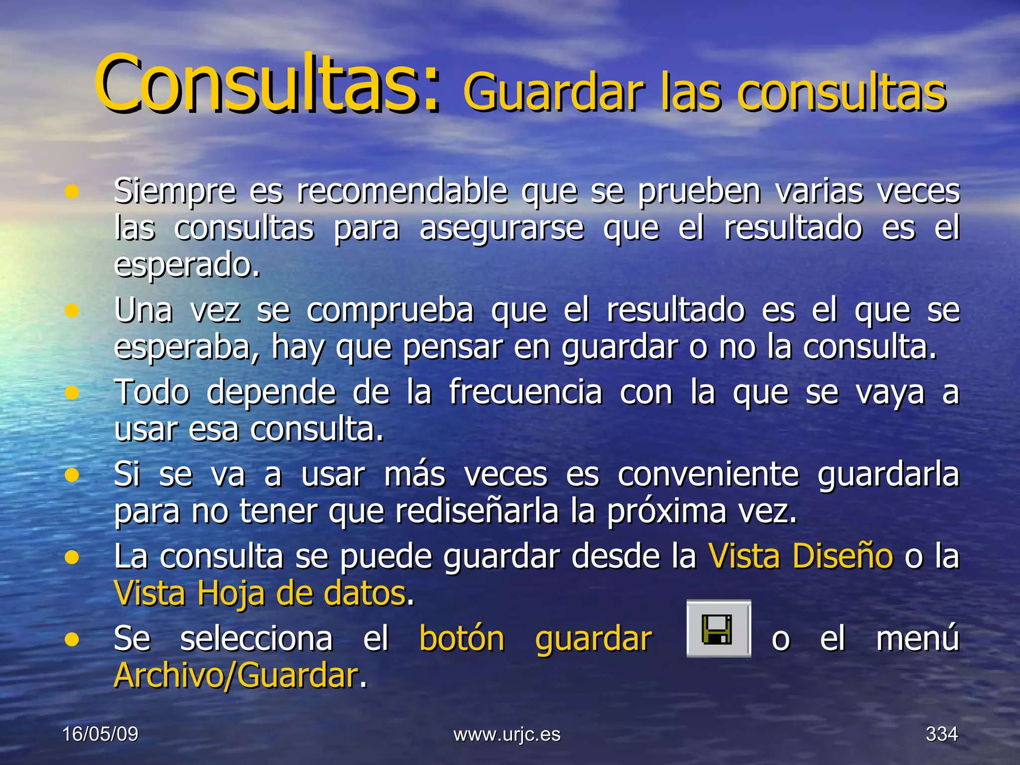 Consultas:   Guardar las consultas Siempre es recomendable que se prueben varias veces las consultas para asegurarse que el resultado es el esperado.  Una vez se comprueba que el resultado es el que se esperaba, hay que pensar en guardar o no la consulta.  Todo depende de la frecuencia con la que se vaya a usar esa consulta.  Si se va a usar más veces es conveniente guardarla para no tener que rediseñarla la próxima vez.  La consulta se puede guardar desde la  Vista Diseño  o la  Vista Hoja de datos .  Se selecciona el  botón guardar  o el menú  Archivo/Guardar .  10/06/09 www.urjc.es  