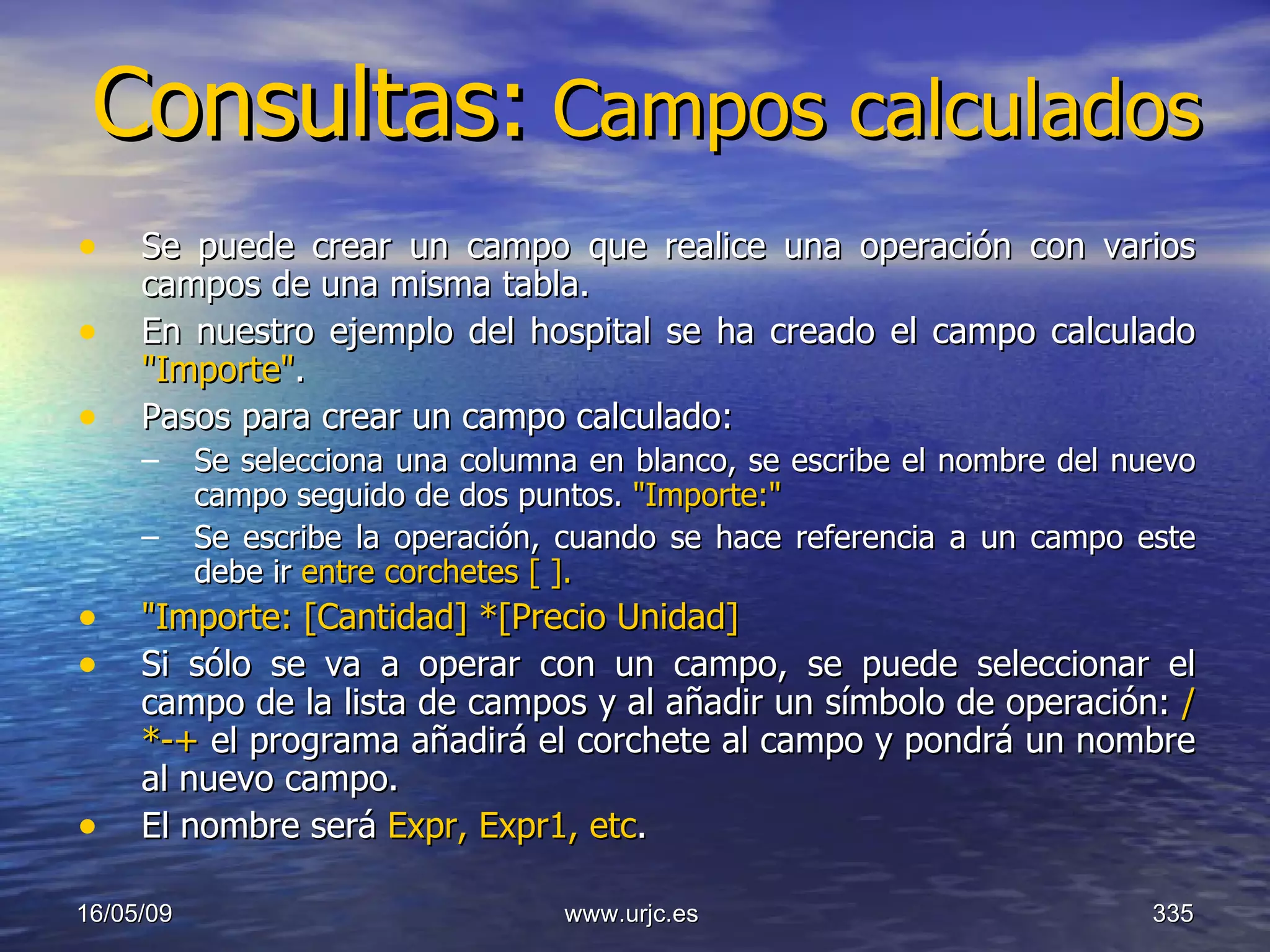 Consultas:   Campos calculados Se puede crear un campo que realice una operación con varios campos de una misma tabla.  En nuestro ejemplo del hospital se ha creado el campo calculado  "Importe" .  Pasos para crear un campo calculado:  Se selecciona una columna en blanco, se escribe el nombre del nuevo campo seguido de dos puntos.  "Importe:"   Se escribe la operación, cuando se hace referencia a un campo este debe ir  entre corchetes [ ].   "Importe: [Cantidad] *[Precio Unidad]   Si sólo se va a operar con un campo, se puede seleccionar el campo de la lista de campos y al añadir un símbolo de operación:  /*-+  el programa añadirá el corchete al campo y pondrá un nombre al nuevo campo.  El nombre será  Expr, Expr1, etc . 10/06/09 www.urjc.es  