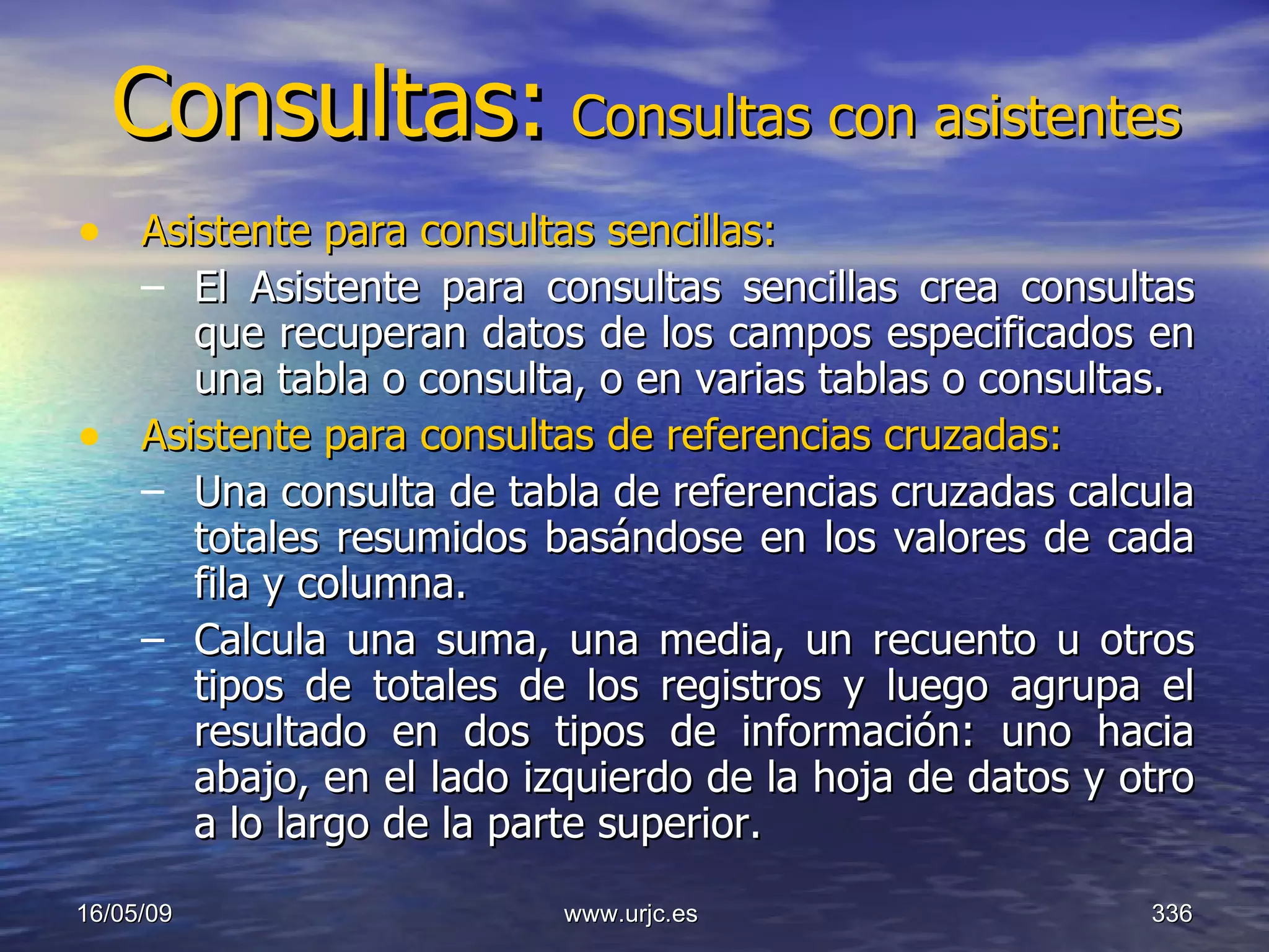 Consultas:   Consultas con asistentes Asistente para consultas sencillas:   El Asistente para consultas sencillas crea consultas que recuperan datos de los campos especificados en una tabla o consulta, o en varias tablas o consultas.  Asistente para consultas de referencias cruzadas:   Una consulta de tabla de referencias cruzadas calcula totales resumidos basándose en los valores de cada fila y columna.  Calcula una suma, una media, un recuento u otros tipos de totales de los registros y luego agrupa el resultado en dos tipos de información: uno hacia abajo, en el lado izquierdo de la hoja de datos y otro a lo largo de la parte superior. 10/06/09 www.urjc.es  