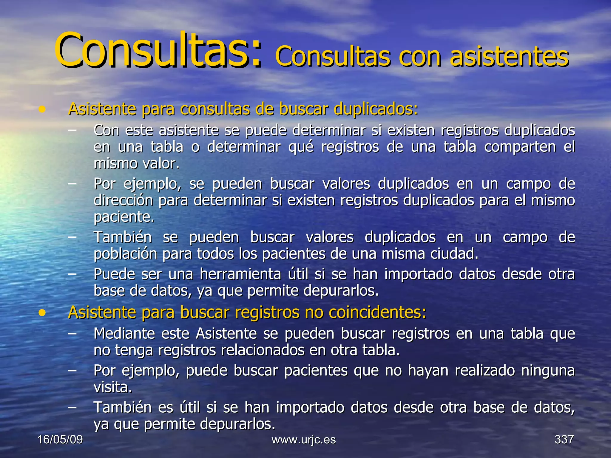 Consultas:   Consultas con asistentes Asistente para consultas de buscar duplicados:   Con este asistente se puede determinar si existen registros duplicados en una tabla o determinar qué registros de una tabla comparten el mismo valor.  Por ejemplo, se pueden buscar valores duplicados en un campo de dirección para determinar si existen registros duplicados para el mismo paciente.  También se pueden buscar valores duplicados en un campo de población para todos los pacientes de una misma ciudad.  Puede ser una herramienta útil si se han importado datos desde otra base de datos, ya que permite depurarlos.  Asistente para buscar registros no coincidentes:   Mediante este Asistente se pueden buscar registros en una tabla que no tenga registros relacionados en otra tabla.  Por ejemplo, puede buscar pacientes que no hayan realizado ninguna visita.  También es útil si se han importado datos desde otra base de datos, ya que permite depurarlos.  10/06/09 www.urjc.es  