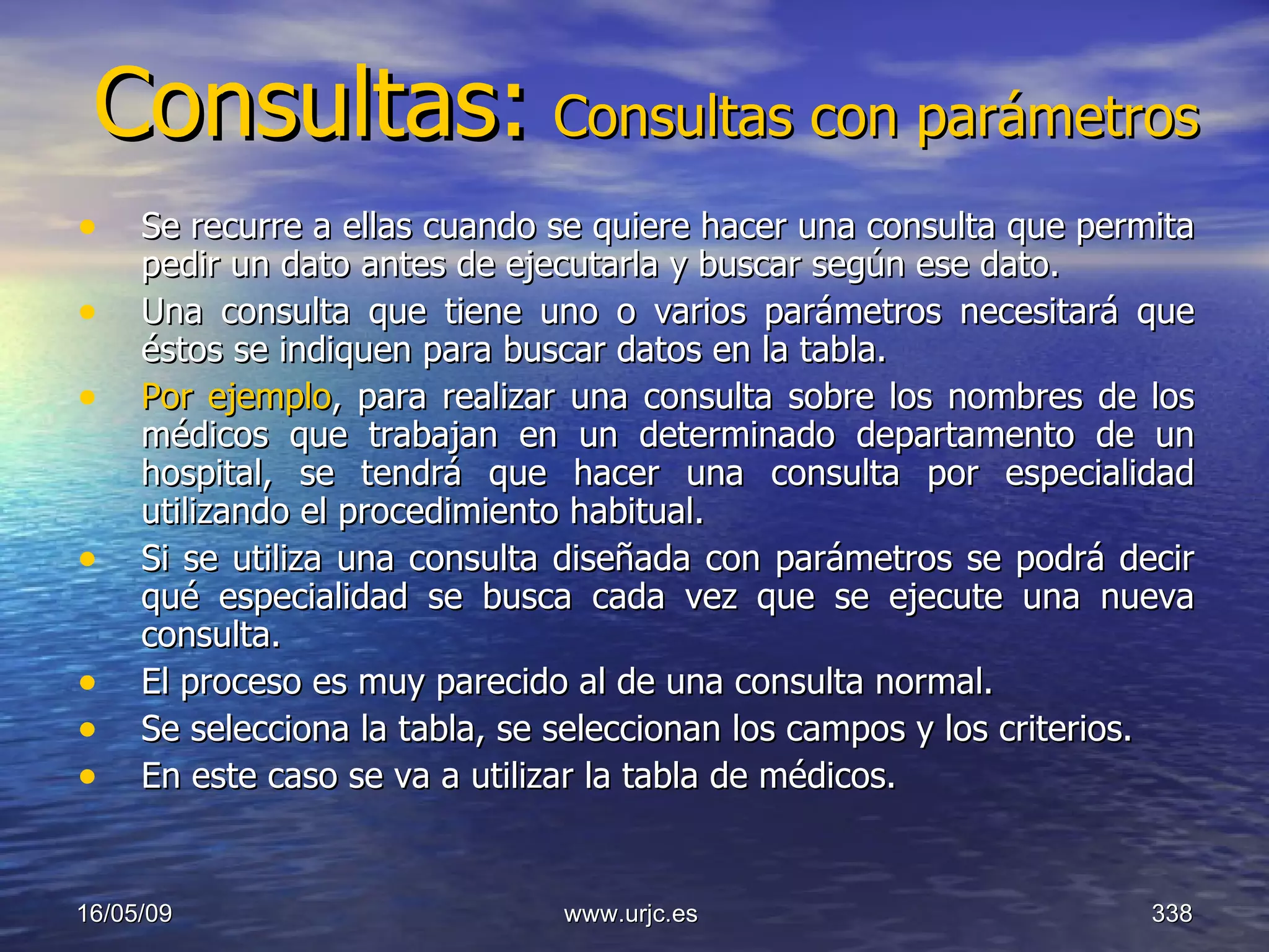 Consultas:   Consultas con parámetros Se recurre a ellas cuando se quiere hacer una consulta que permita pedir un dato antes de ejecutarla y buscar según ese dato.  Una consulta que tiene uno o varios parámetros necesitará que éstos se indiquen para buscar datos en la tabla.  Por ejemplo , para realizar una consulta sobre los nombres de los médicos que trabajan en un determinado departamento de un hospital, se tendrá que hacer una consulta por especialidad utilizando el procedimiento habitual.  Si se utiliza una consulta diseñada con parámetros se podrá decir qué especialidad se busca cada vez que se ejecute una nueva consulta.  El proceso es muy parecido al de una consulta normal.  Se selecciona la tabla, se seleccionan los campos y los criterios.  En este caso se va a utilizar la tabla de médicos.  10/06/09 www.urjc.es  