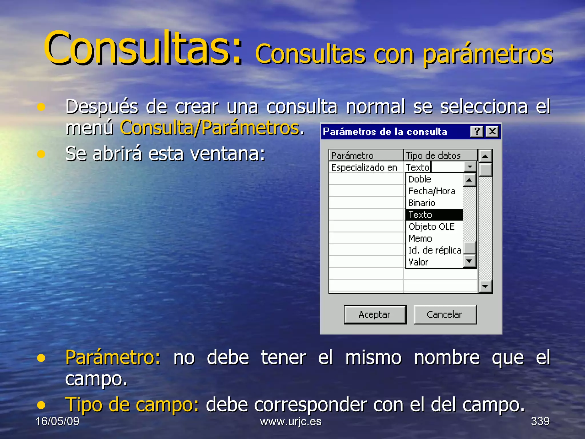 Consultas:   Consultas con parámetros Después de crear una consulta normal se selecciona el menú  Consulta/Parámetros .  Se abrirá esta ventana: Parámetro:  no debe tener el mismo nombre que el campo.  Tipo de campo:  debe corresponder con el del campo.  10/06/09 www.urjc.es  