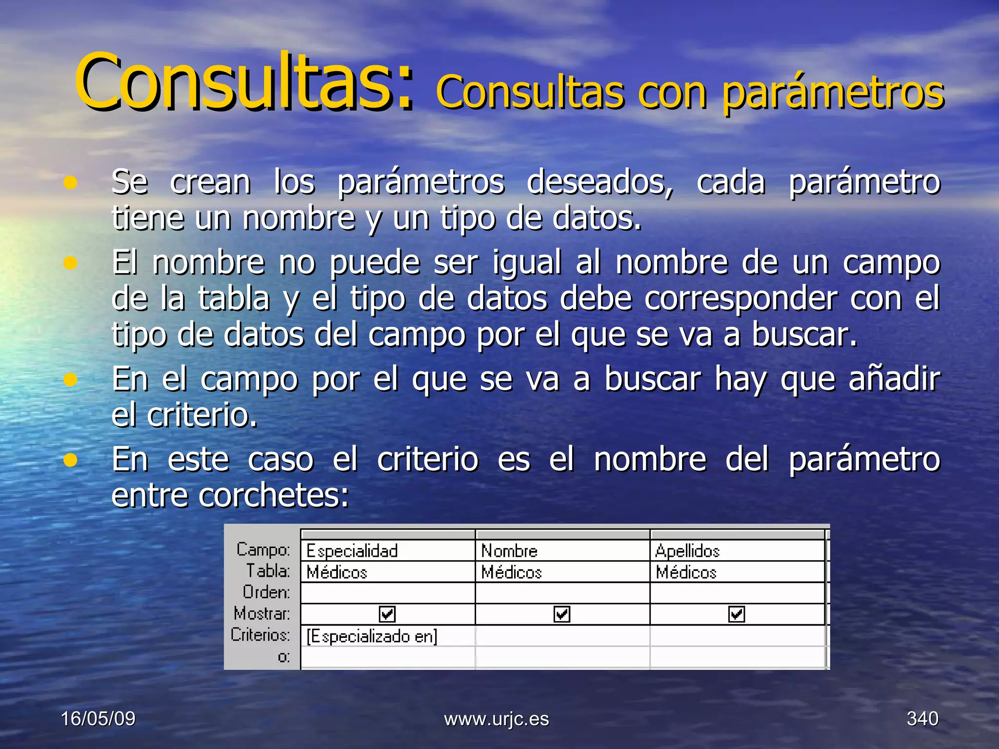 Consultas:   Consultas con parámetros Se crean los parámetros deseados, cada parámetro tiene un nombre y un tipo de datos.  El nombre no puede ser igual al nombre de un campo de la tabla y el tipo de datos debe corresponder con el tipo de datos del campo por el que se va a buscar.  En el campo por el que se va a buscar hay que añadir el criterio.  En este caso el criterio es el nombre del parámetro entre corchetes:  10/06/09 www.urjc.es  