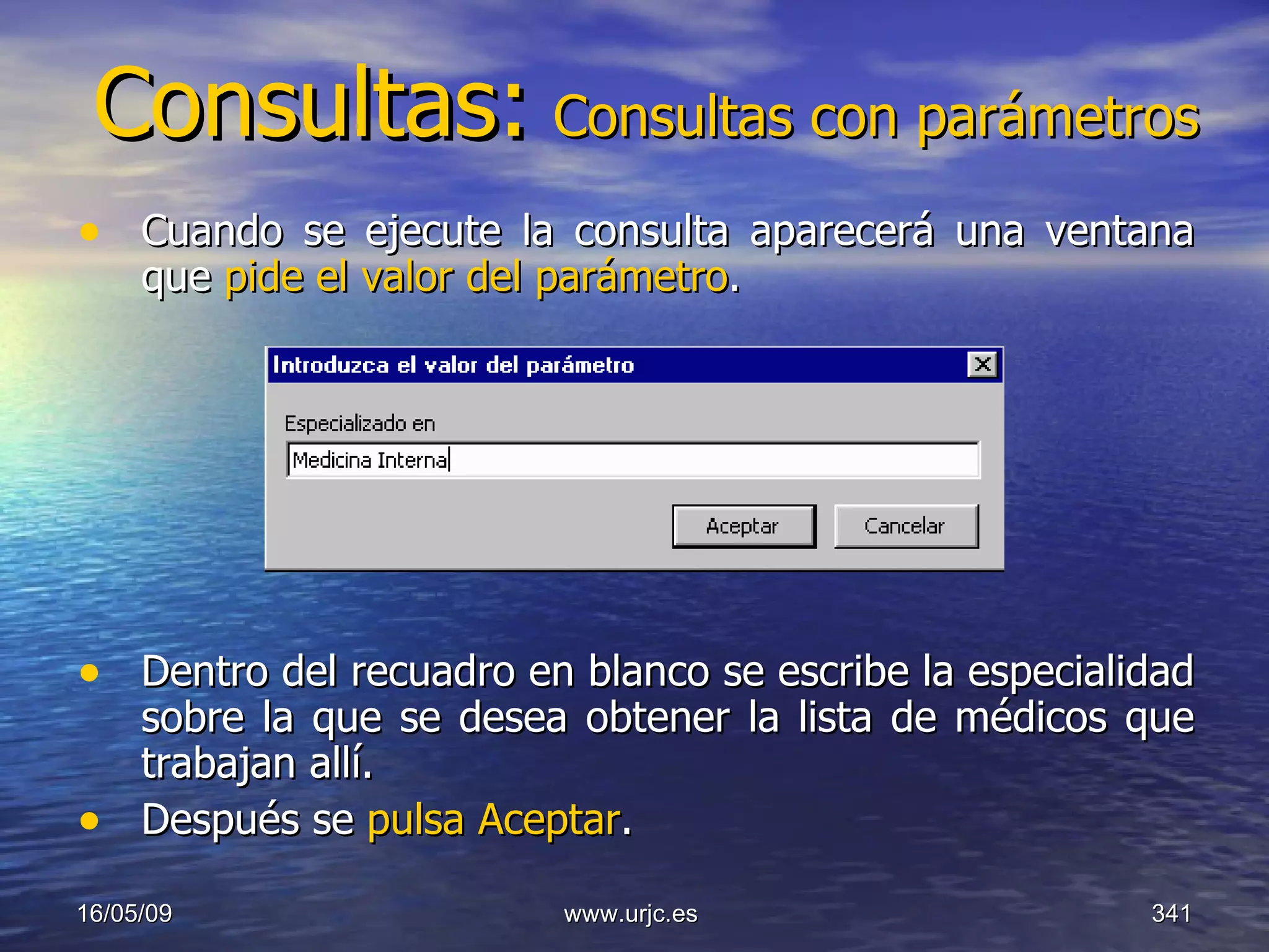 Consultas:   Consultas con parámetros Cuando se ejecute la consulta aparecerá una ventana que  pide el valor del parámetro .  Dentro del recuadro en blanco se escribe la especialidad sobre la que se desea obtener la lista de médicos que trabajan allí.  Después se  pulsa Aceptar .  10/06/09 www.urjc.es  
