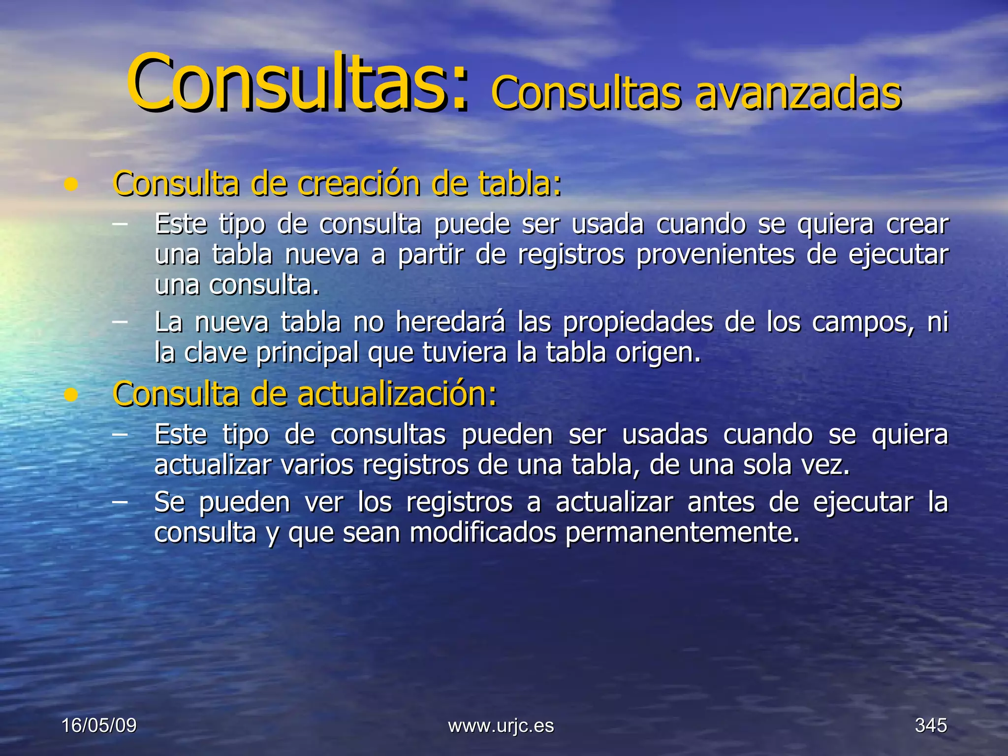 Consultas:   Consultas avanzadas Consulta de creación de tabla:   Este tipo de consulta puede ser usada cuando se quiera crear una tabla nueva a partir de registros provenientes de ejecutar una consulta.  La nueva tabla no heredará las propiedades de los campos, ni la clave principal que tuviera la tabla origen.  Consulta de actualización:   Este tipo de consultas pueden ser usadas cuando se quiera actualizar varios registros de una tabla, de una sola vez.  Se pueden ver los registros a actualizar antes de ejecutar la consulta y que sean modificados permanentemente.  10/06/09 www.urjc.es  