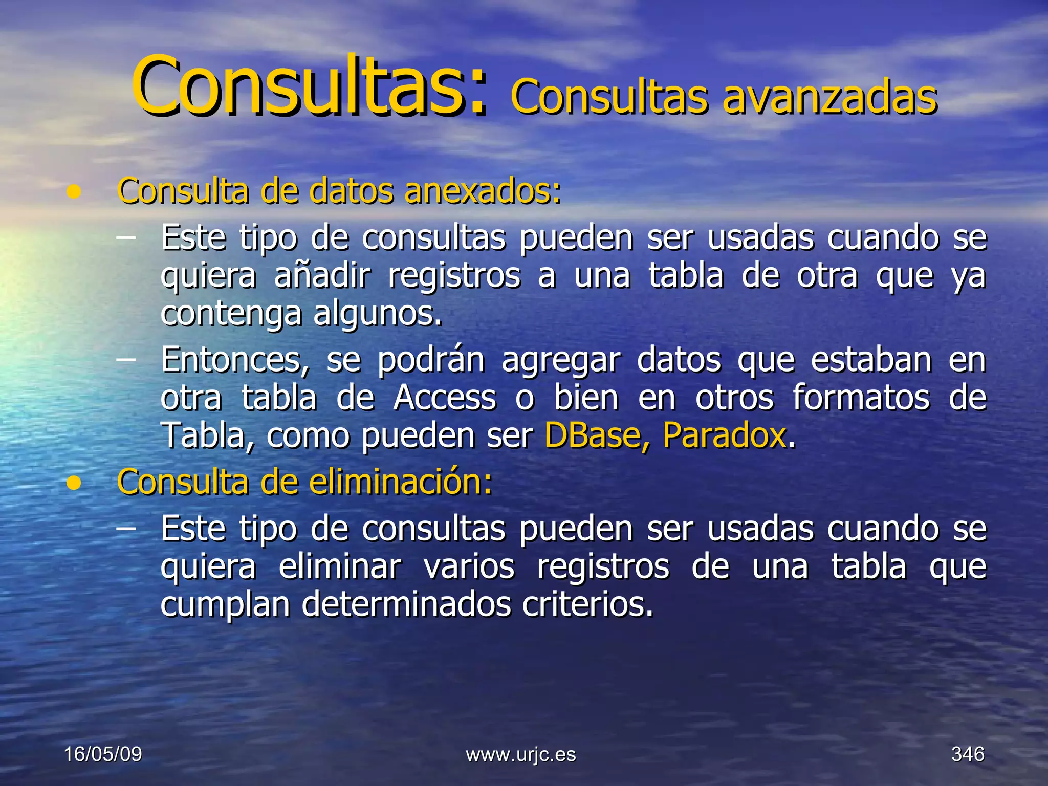 Consultas:   Consultas avanzadas Consulta de datos anexados:   Este tipo de consultas pueden ser usadas cuando se quiera añadir registros a una tabla de otra que ya contenga algunos. Entonces, se podrán agregar datos que estaban en otra tabla de Access o bien en otros formatos de Tabla, como pueden ser  DBase, Paradox . Consulta de eliminación: Este tipo de consultas pueden ser usadas cuando se quiera eliminar varios registros de una tabla que cumplan determinados criterios.  10/06/09 www.urjc.es  