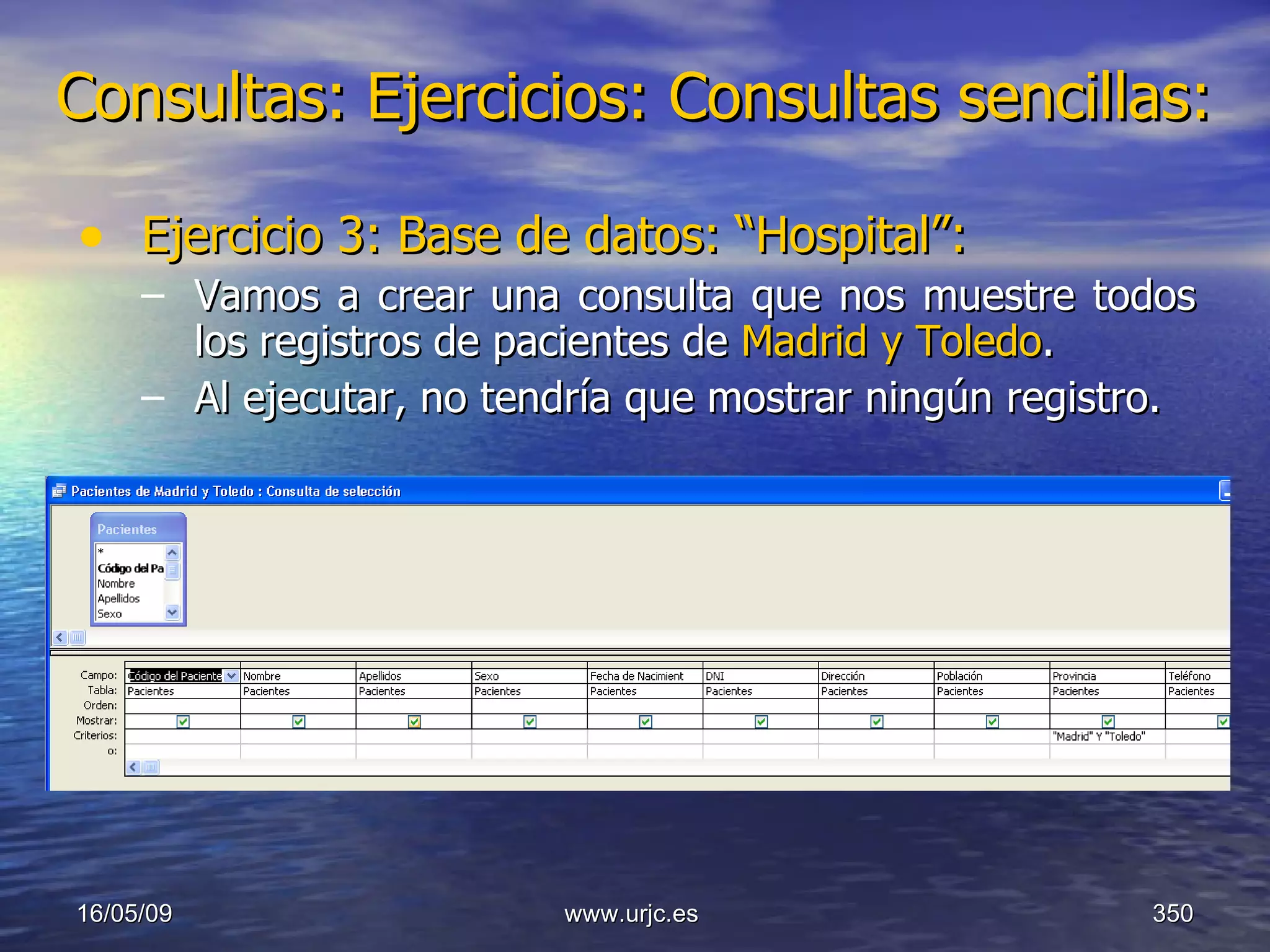 Consultas:   Ejercicios: Consultas sencillas: Ejercicio 3: Base de datos: “Hospital”: Vamos a crear una consulta que nos muestre todos los registros de pacientes de  Madrid y Toledo . Al ejecutar, no tendría que mostrar ningún registro. 10/06/09 www.urjc.es  