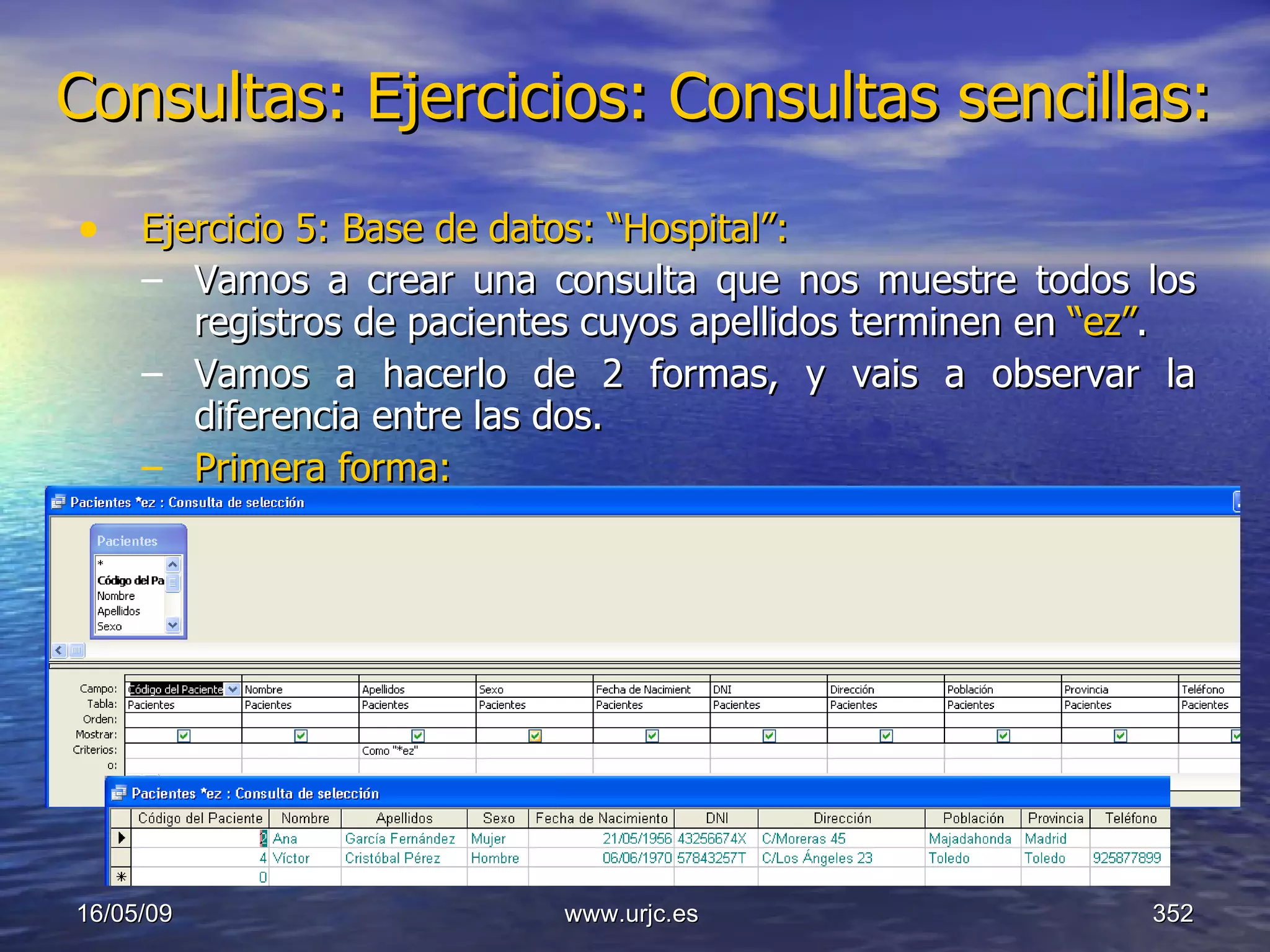 Consultas:   Ejercicios: Consultas sencillas: Ejercicio 5: Base de datos: “Hospital”: Vamos a crear una consulta que nos muestre todos los registros de pacientes cuyos apellidos terminen en  “ez” . Vamos a hacerlo de 2 formas, y vais a observar la diferencia entre las dos. Primera forma: 10/06/09 www.urjc.es  