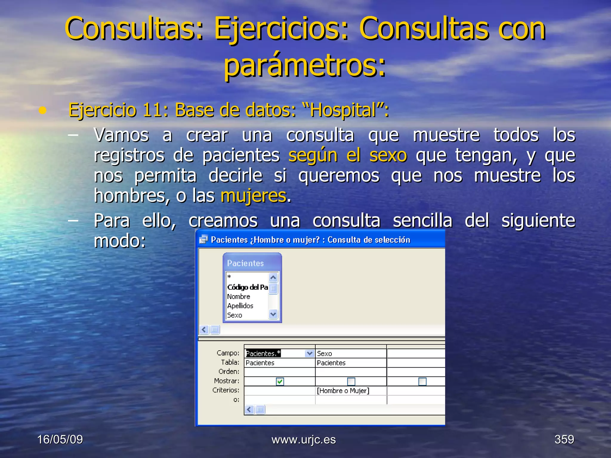 Consultas:   Ejercicios: Consultas con parámetros: Ejercicio 11: Base de datos: “Hospital”: Vamos a crear una consulta que muestre todos los registros de pacientes  según el sexo  que tengan, y que nos permita decirle si queremos que nos muestre los hombres, o las  mujeres . Para ello, creamos una consulta sencilla del siguiente modo: 10/06/09 www.urjc.es  