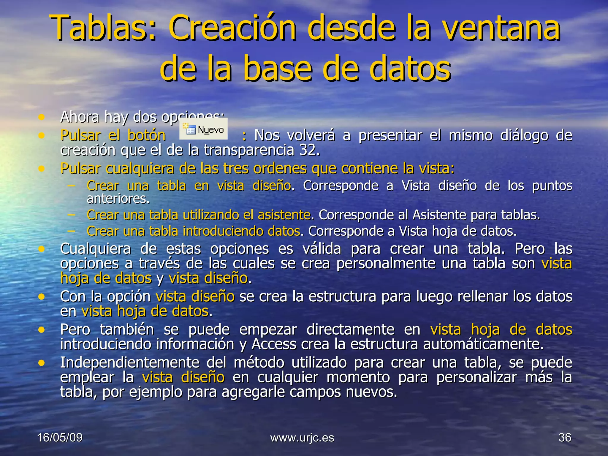 Tablas: Creación desde la ventana de la base de datos Ahora hay dos opciones: Pulsar el botón  :  Nos volverá a presentar el mismo diálogo de creación que el de la transparencia 32. Pulsar cualquiera de las tres ordenes que contiene la vista: Crear una tabla en vista diseño . Corresponde a Vista diseño de los puntos anteriores. Crear una tabla utilizando el asistente . Corresponde al Asistente para tablas. Crear una tabla introduciendo datos . Corresponde a Vista hoja de datos. Cualquiera de estas opciones es válida para crear una tabla. Pero las opciones a través de las cuales se crea personalmente una tabla son  vista hoja de datos  y  vista diseño .  Con la opción  vista diseño  se crea la estructura para luego rellenar los datos en  vista hoja de datos .  Pero también se puede empezar directamente en  vista hoja de datos  introduciendo información y Access crea la estructura automáticamente. Independientemente del método utilizado para crear una tabla, se puede emplear la  vista diseño  en cualquier momento para personalizar más la tabla, por ejemplo para agregarle campos nuevos. 10/06/09 www.urjc.es  