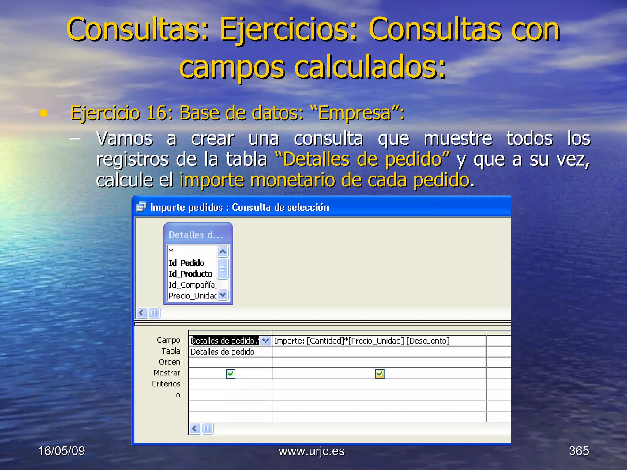 Consultas:   Ejercicios: Consultas con campos calculados: Ejercicio 16: Base de datos: “Empresa”: Vamos a crear una consulta que muestre todos los registros de la tabla  “Detalles de pedido”  y que a su vez, calcule el  importe monetario de cada pedido . 10/06/09 www.urjc.es  