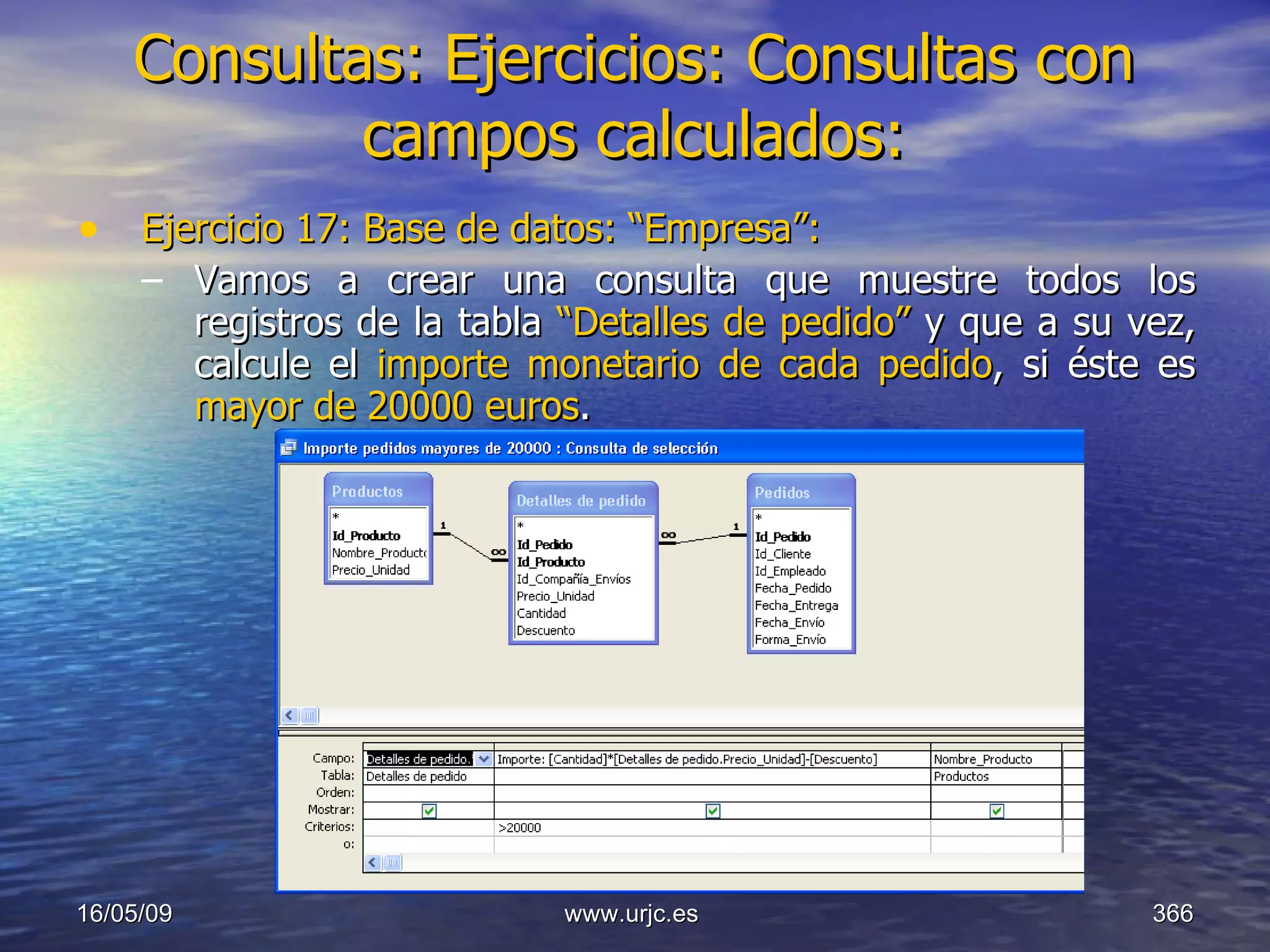 Consultas:   Ejercicios: Consultas con campos calculados: Ejercicio 17: Base de datos: “Empresa”: Vamos a crear una consulta que muestre todos los registros de la tabla  “Detalles de pedido”  y que a su vez, calcule el  importe monetario de cada pedido , si éste es  mayor de 20000 euros . 10/06/09 www.urjc.es  