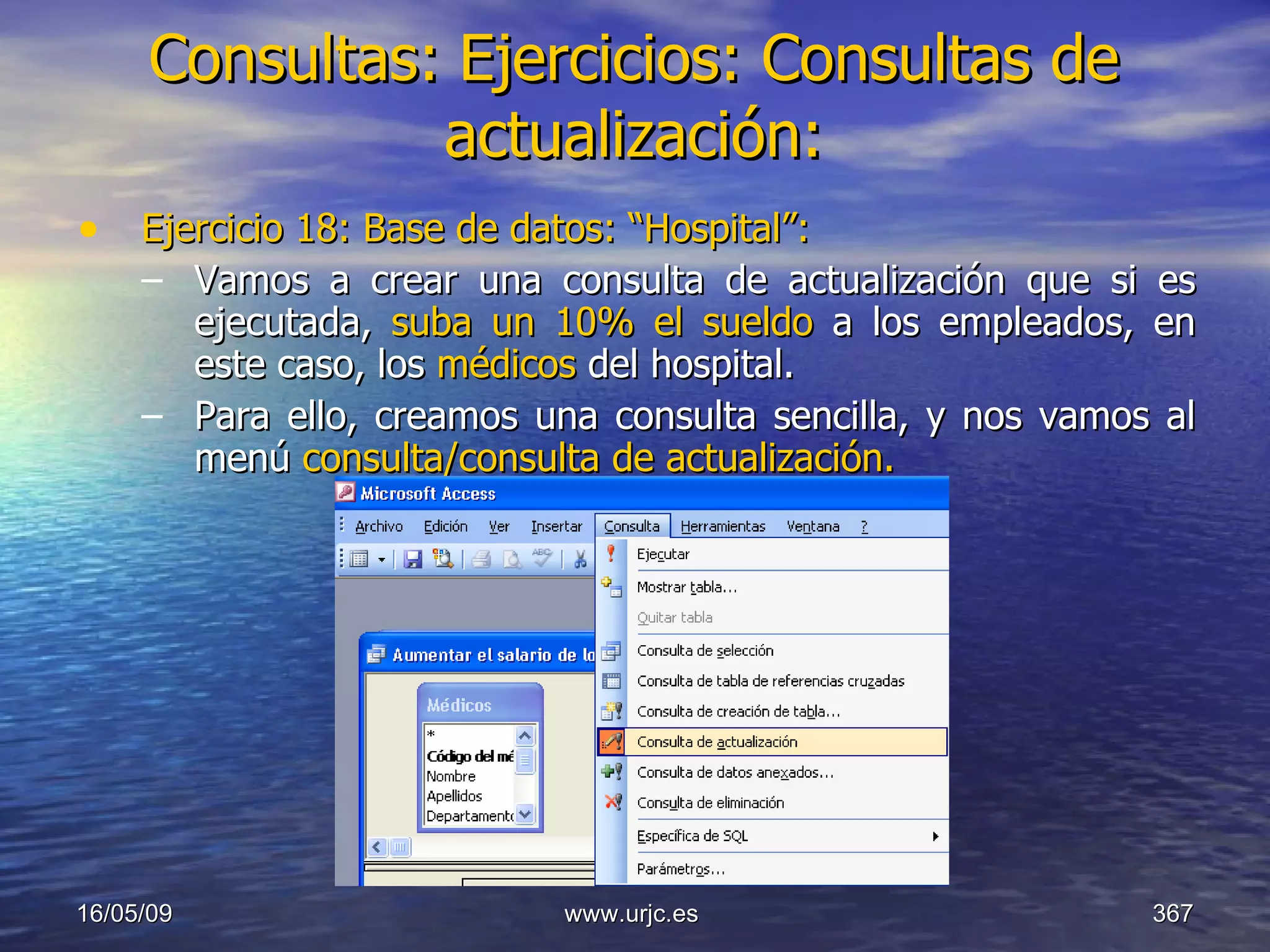 Consultas:   Ejercicios: Consultas de actualización: Ejercicio 18: Base de datos: “Hospital”: Vamos a crear una consulta de actualización que si es ejecutada,  suba un 10% el sueldo  a los empleados, en este caso, los  médicos  del hospital. Para ello, creamos una consulta sencilla, y nos vamos al menú  consulta/consulta de actualización. 10/06/09 www.urjc.es  