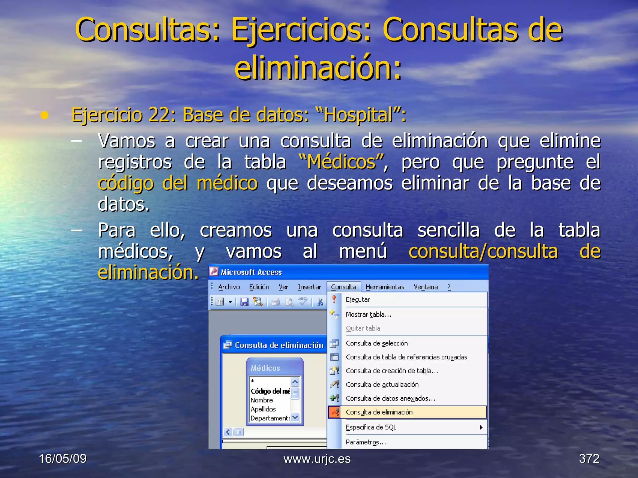 Consultas:   Ejercicios: Consultas de eliminación: Ejercicio 22: Base de datos: “Hospital”: Vamos a crear una consulta de eliminación que elimine registros de la tabla  “Médicos” , pero que pregunte el  código del médico  que deseamos eliminar de la base de datos. Para ello, creamos una consulta sencilla de la tabla médicos, y vamos al menú  consulta/consulta de eliminación. 10/06/09 www.urjc.es  