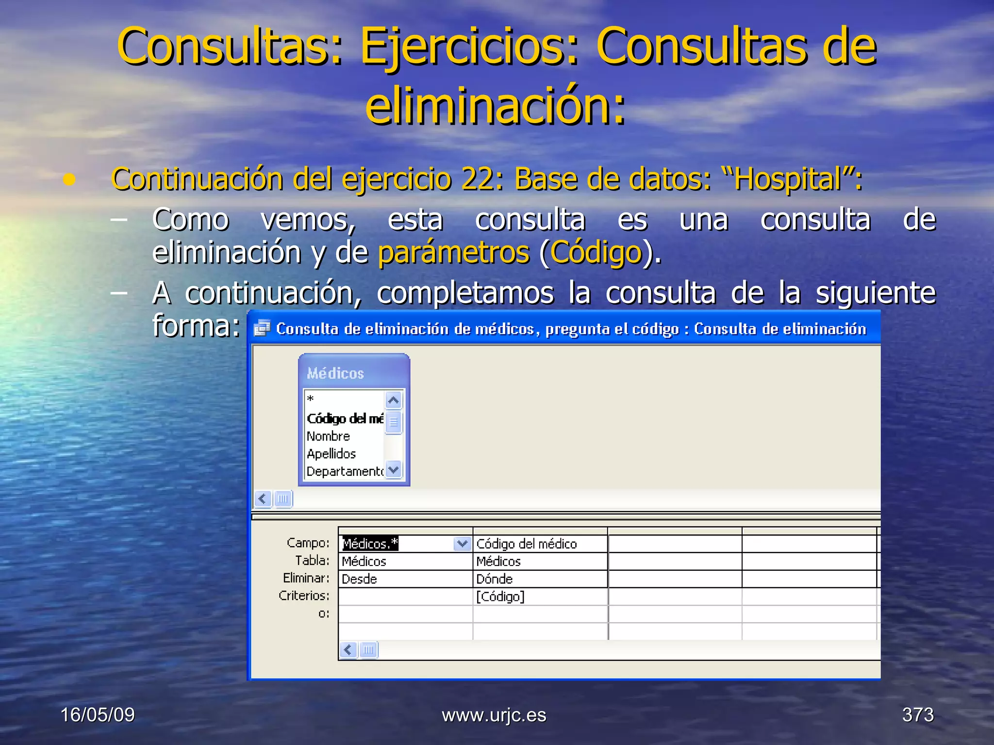Consultas:   Ejercicios: Consultas de eliminación: Continuación del ejercicio 22: Base de datos: “Hospital”: Como vemos, esta consulta es una consulta de eliminación y de  parámetros  ( Código ). A continuación, completamos la consulta de la siguiente forma: 10/06/09 www.urjc.es  