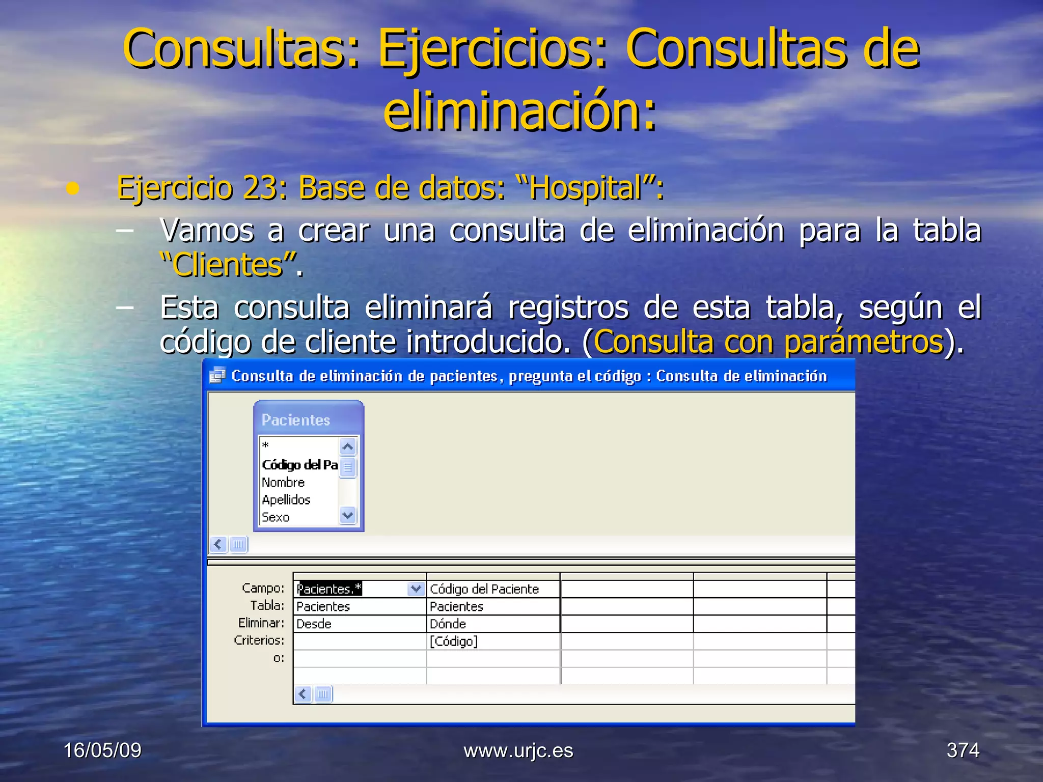 Consultas:   Ejercicios: Consultas de eliminación: Ejercicio 23: Base de datos: “Hospital”: Vamos a crear una consulta de eliminación para la tabla  “Clientes” . Esta consulta eliminará registros de esta tabla, según el código de cliente introducido. ( Consulta con parámetros ). 10/06/09 www.urjc.es  