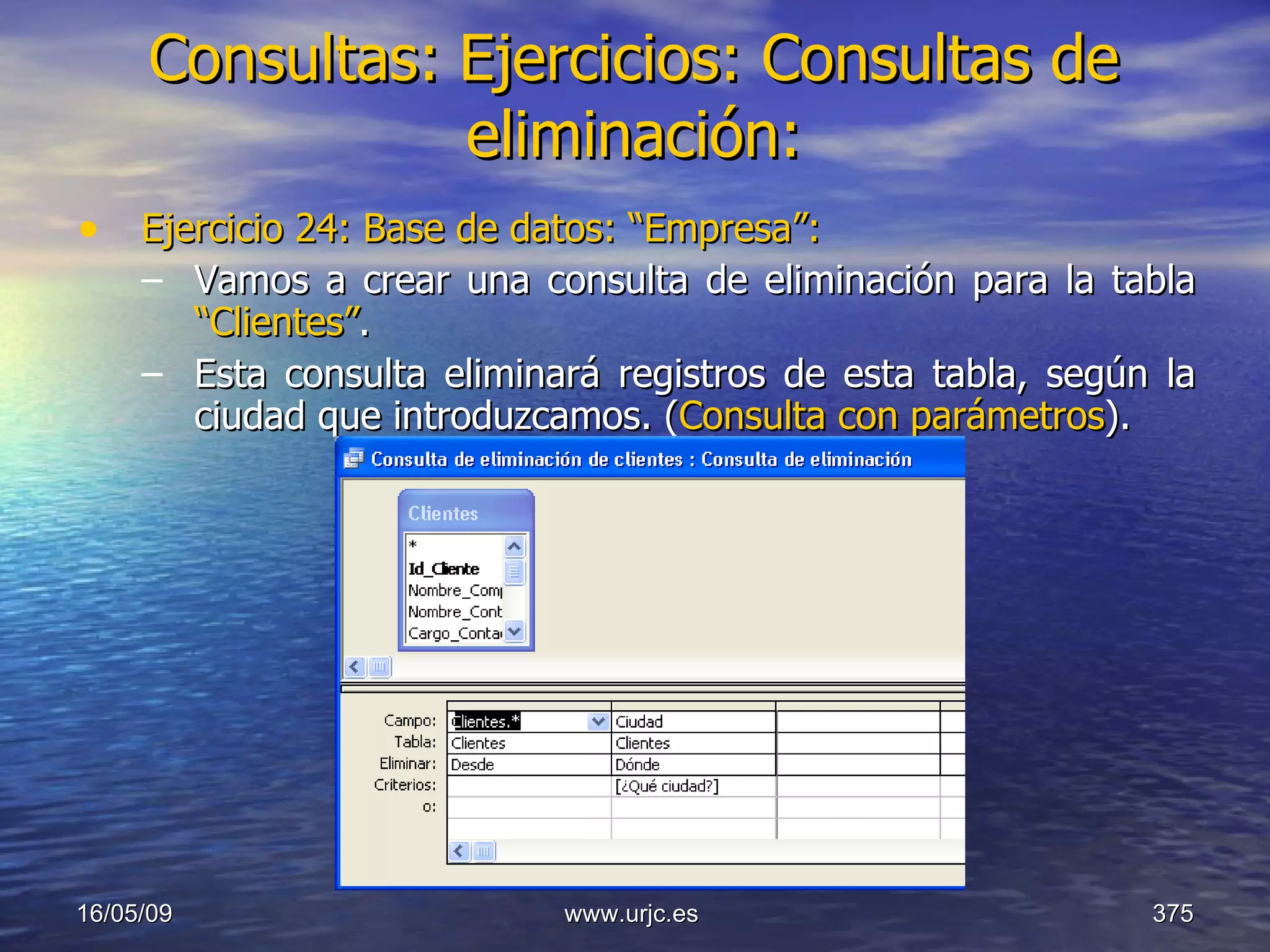 Consultas:   Ejercicios: Consultas de eliminación: Ejercicio 24: Base de datos: “Empresa”: Vamos a crear una consulta de eliminación para la tabla  “Clientes” . Esta consulta eliminará registros de esta tabla, según la ciudad que introduzcamos. ( Consulta con parámetros ). 10/06/09 www.urjc.es  