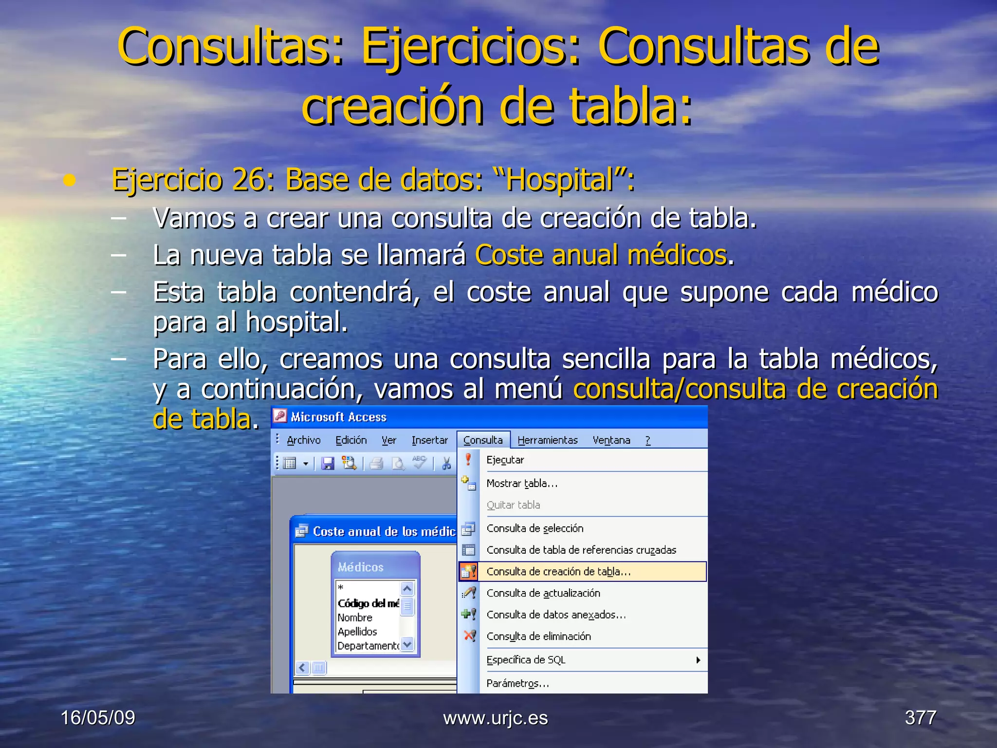 Consultas:   Ejercicios: Consultas de creación de tabla: Ejercicio 26: Base de datos: “Hospital”: Vamos a crear una consulta de creación de tabla. La nueva tabla se llamará  Coste anual médicos . Esta tabla contendrá, el coste anual que supone cada médico para al hospital. Para ello, creamos una consulta sencilla para la tabla médicos, y a continuación, vamos al menú  consulta/consulta de creación de tabla . 10/06/09 www.urjc.es  