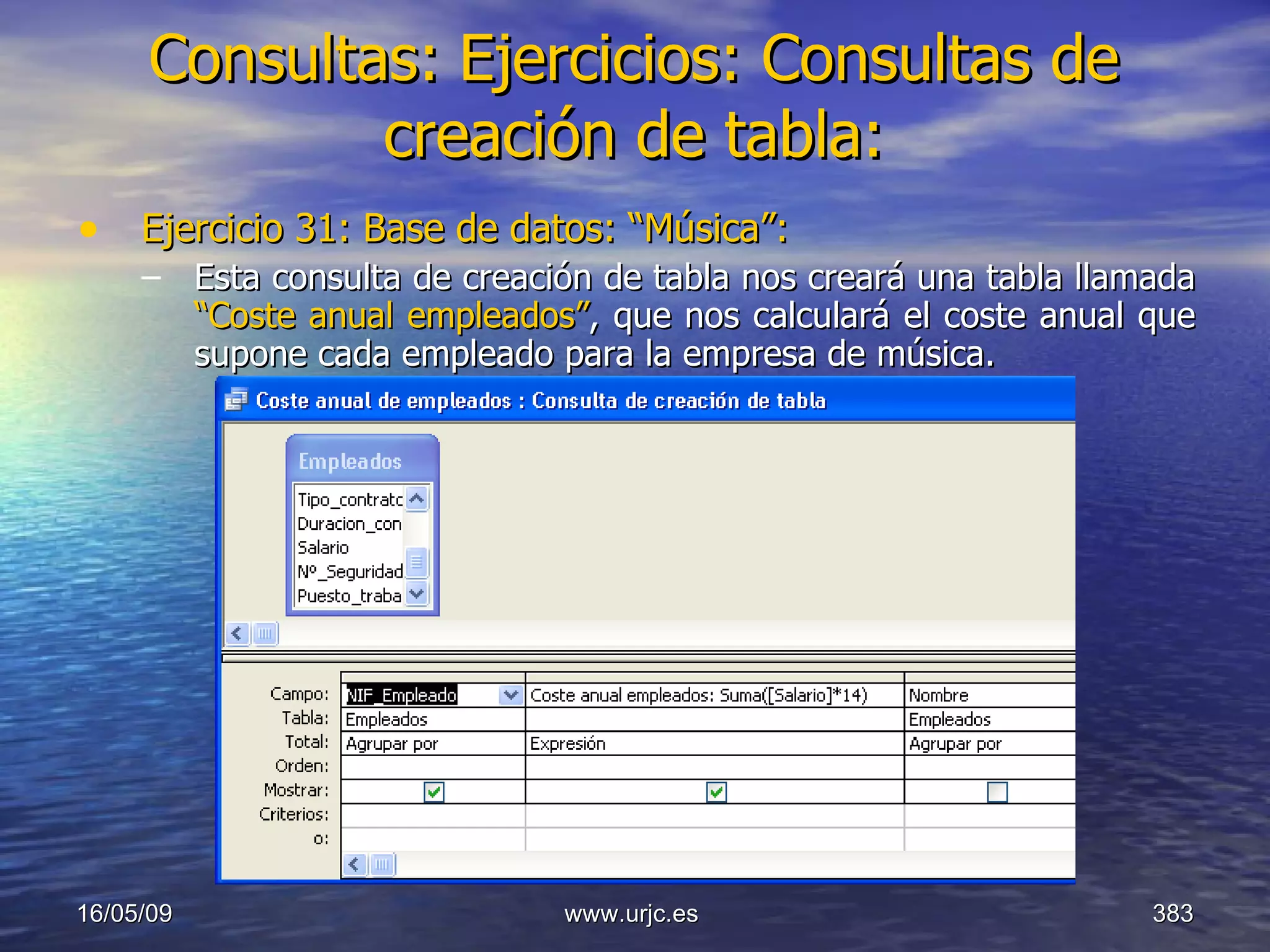 Consultas:   Ejercicios: Consultas de creación de tabla: Ejercicio 31: Base de datos: “Música”: Esta consulta de creación de tabla nos creará una tabla llamada  “Coste anual empleados” ,   que nos calculará el coste anual que supone cada empleado para la empresa de música. 10/06/09 www.urjc.es  