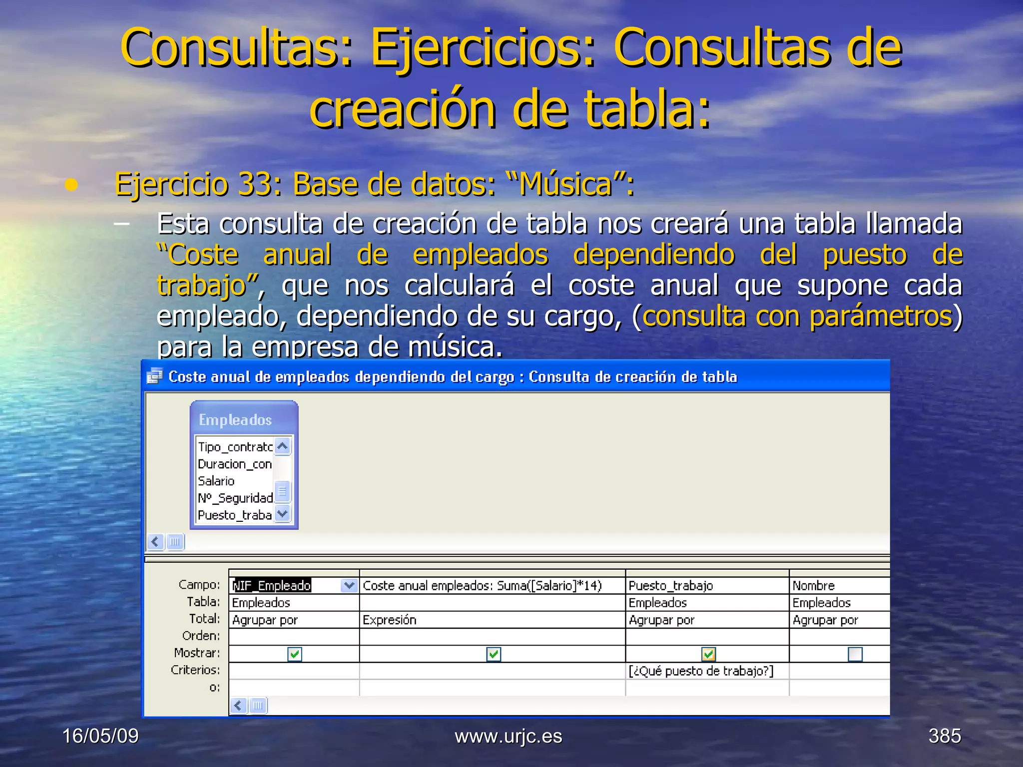 Consultas:   Ejercicios: Consultas de creación de tabla: Ejercicio 33: Base de datos: “Música”: Esta consulta de creación de tabla nos creará una tabla llamada  “Coste anual de empleados dependiendo del puesto de trabajo” ,   que nos calculará el coste anual que supone cada empleado, dependiendo de su cargo, ( consulta con parámetros ) para la empresa de música. 10/06/09 www.urjc.es  