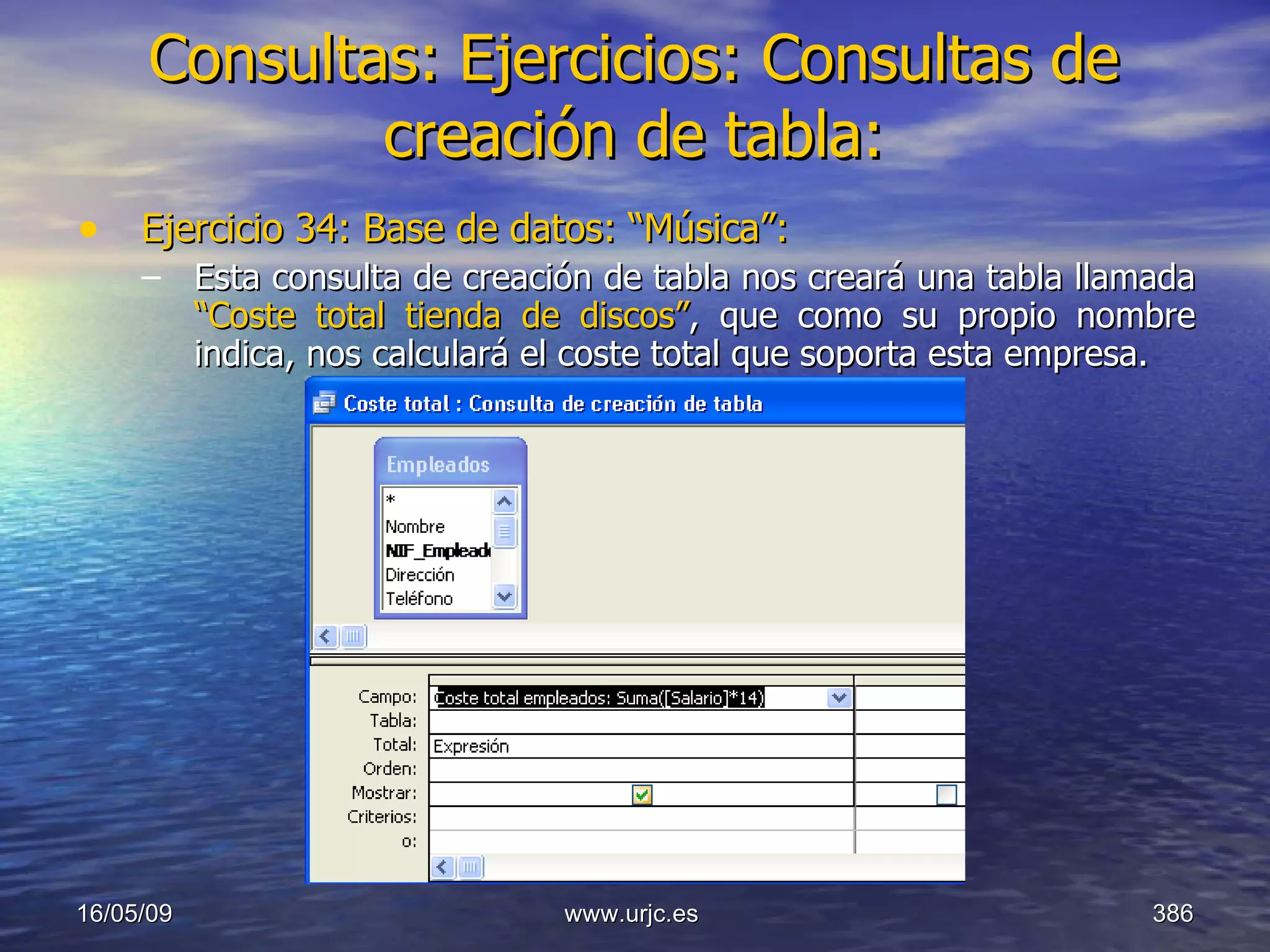 Consultas:   Ejercicios: Consultas de creación de tabla: Ejercicio 34: Base de datos: “Música”: Esta consulta de creación de tabla nos creará una tabla llamada  “Coste total tienda de discos” ,   que como su propio nombre indica, nos calculará el coste total que soporta esta empresa. 10/06/09 www.urjc.es  