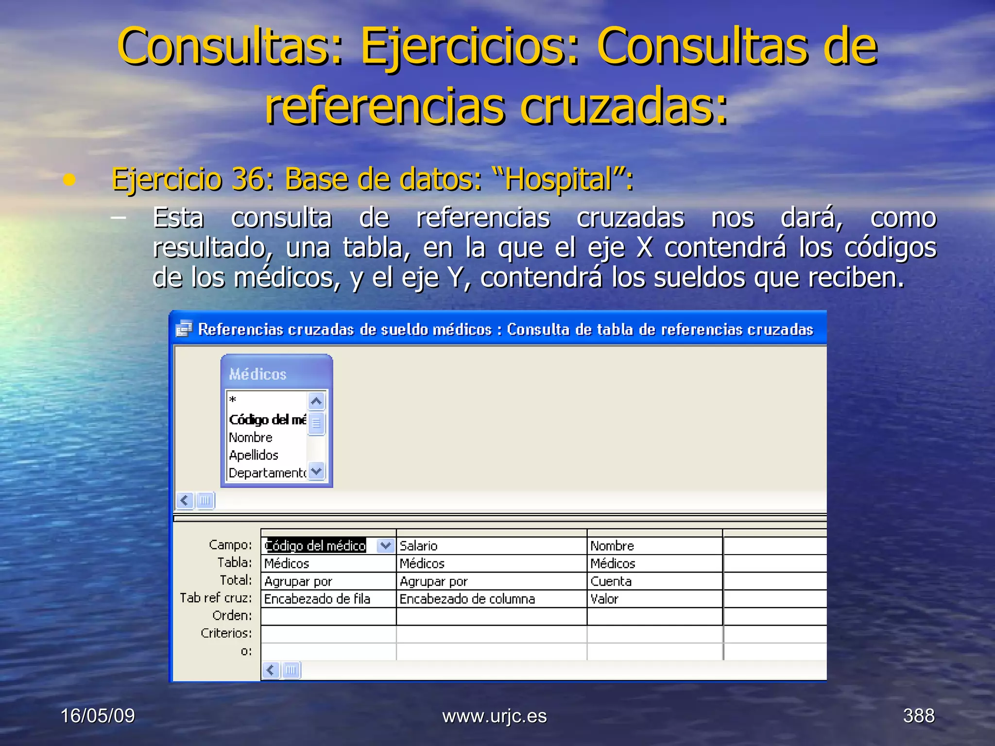 Consultas:   Ejercicios: Consultas de referencias cruzadas: Ejercicio 36: Base de datos: “Hospital”: Esta consulta de referencias cruzadas nos dará, como resultado, una tabla, en la que el eje X contendrá los códigos de los médicos, y el eje Y, contendrá los sueldos que reciben. 10/06/09 www.urjc.es  