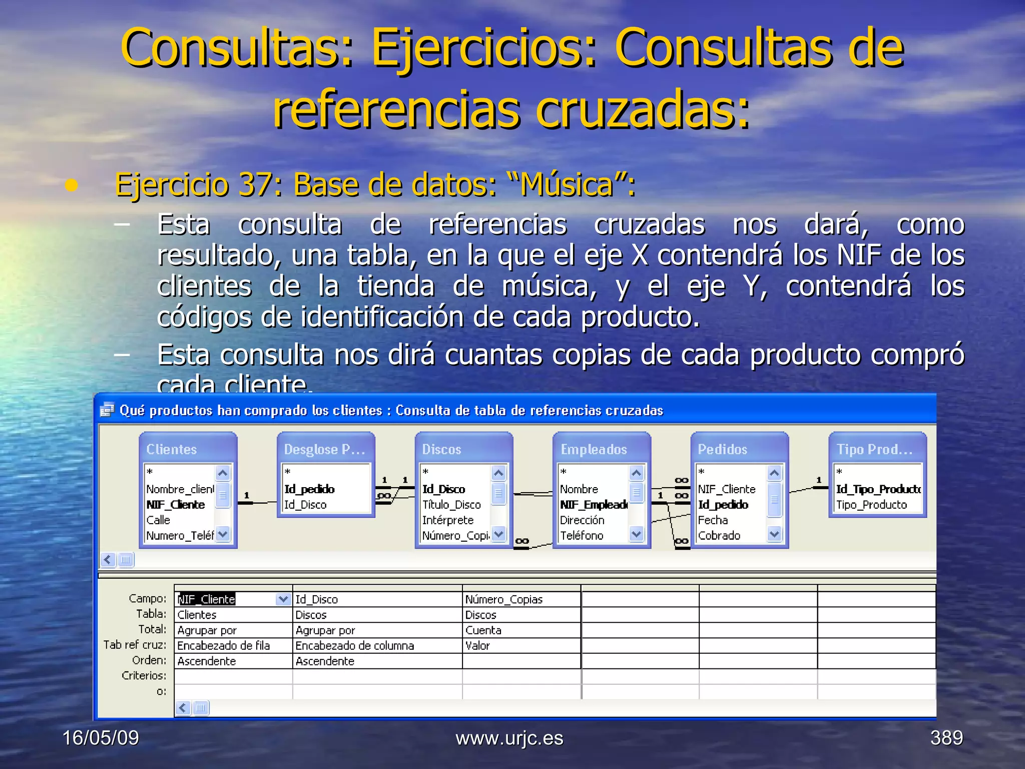 Consultas:   Ejercicios: Consultas de referencias cruzadas: Ejercicio 37: Base de datos: “Música”: Esta consulta de referencias cruzadas nos dará, como resultado, una tabla, en la que el eje X contendrá los NIF de los clientes de la tienda de música, y el eje Y, contendrá los códigos de identificación de cada producto. Esta consulta nos dirá cuantas copias de cada producto compró cada cliente. 10/06/09 www.urjc.es  