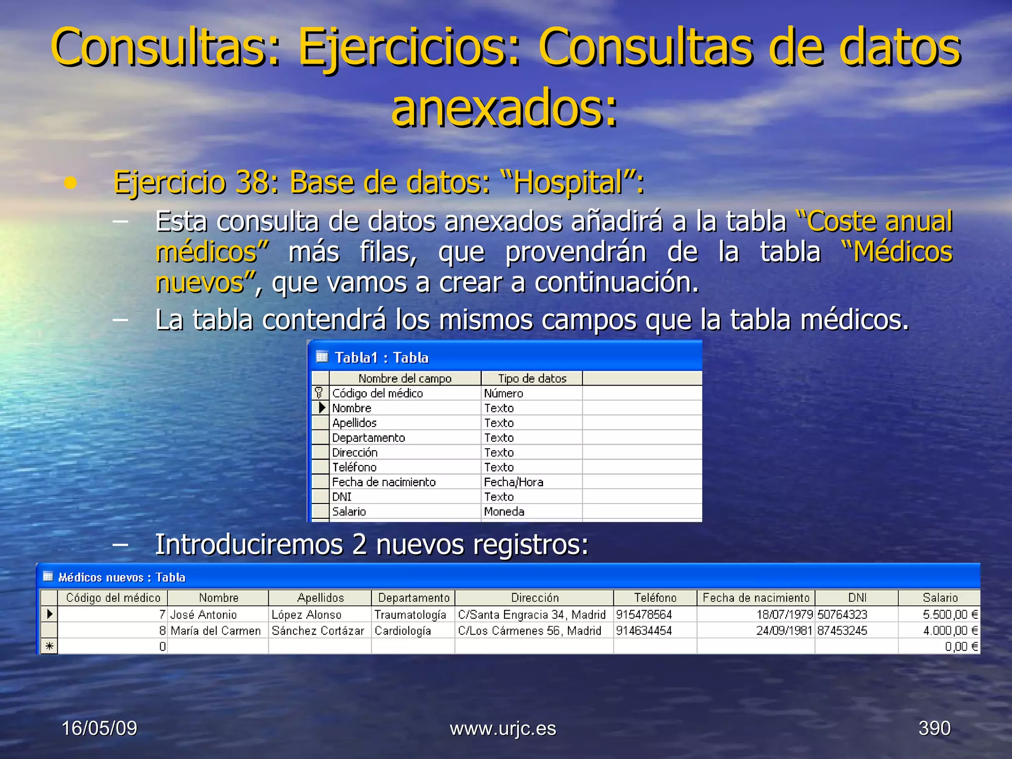 Consultas:   Ejercicios: Consultas de datos anexados: Ejercicio 38: Base de datos: “Hospital”: Esta consulta de datos anexados añadirá a la tabla  “Coste anual médicos”  más filas, que provendrán de la tabla  “Médicos nuevos” , que vamos a crear a continuación.  La tabla contendrá los mismos campos que la tabla médicos. Introduciremos 2 nuevos registros: 10/06/09 www.urjc.es  