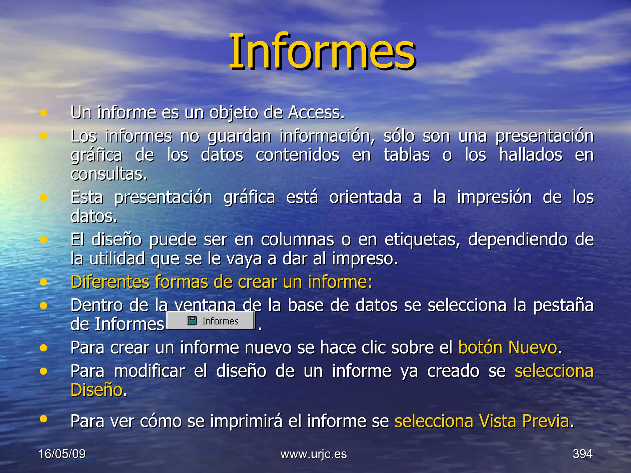Informes Un informe es un objeto de Access.  Los informes no guardan información, sólo son una presentación gráfica de los datos contenidos en tablas o los hallados en consultas.  Esta presentación gráfica está orientada a la impresión de los datos.  El diseño puede ser en columnas o en etiquetas, dependiendo de la utilidad que se le vaya a dar al impreso.  Diferentes formas de crear un informe:   Dentro de la ventana de la base de datos se selecciona la pestaña de Informes   .  Para crear un informe nuevo se hace clic sobre el  botón Nuevo .  Para modificar el diseño de un informe ya creado se  selecciona Diseño .  Para ver cómo se imprimirá el informe se  selecciona Vista Previa .   10/06/09 www.urjc.es  