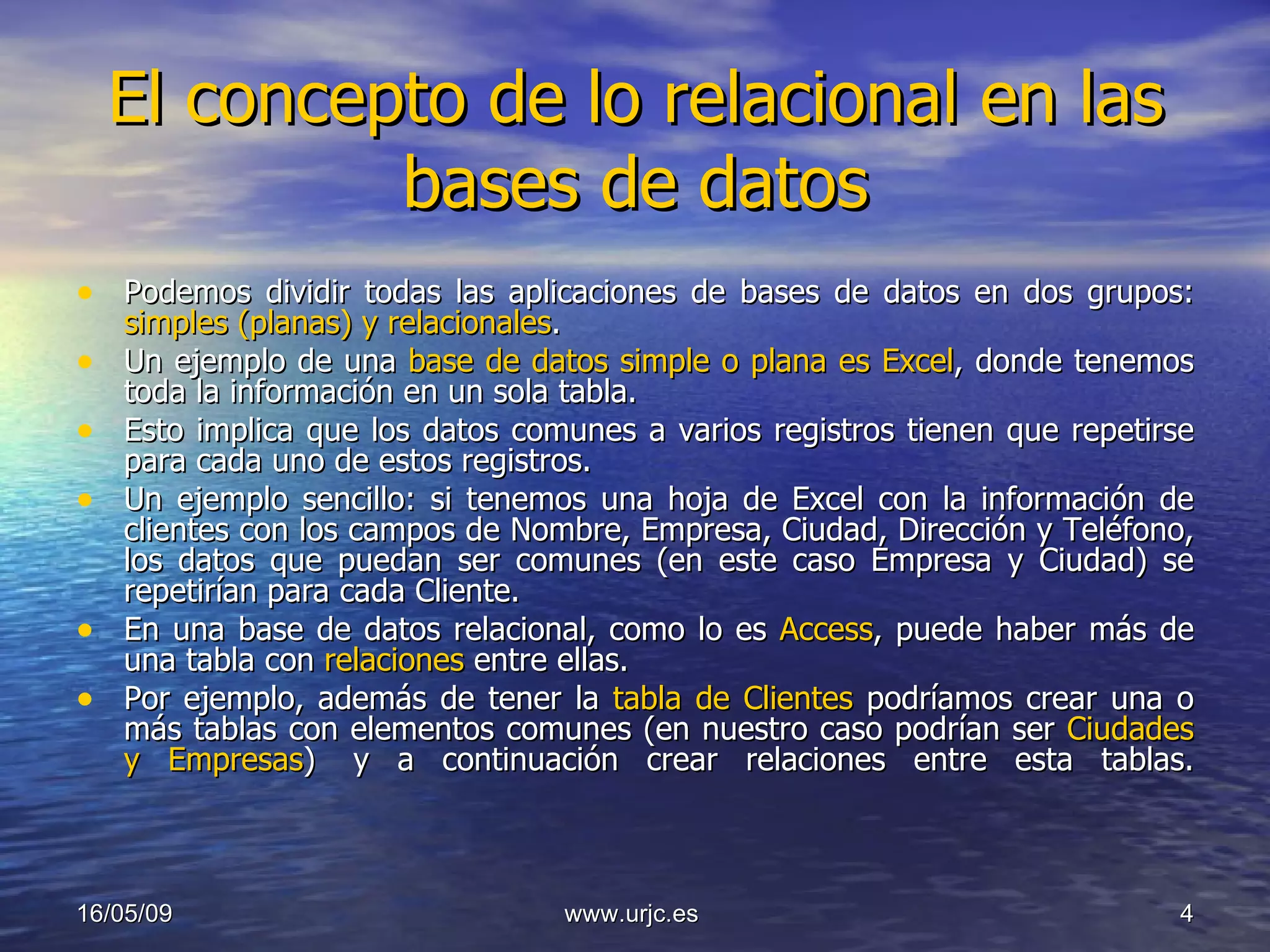 El concepto de lo relacional en las bases de datos Podemos dividir todas las aplicaciones de bases de datos en dos grupos:  simples (planas) y relacionales . Un ejemplo de una  base de datos simple o plana es Excel , donde tenemos toda la información en un sola tabla. Esto implica que los datos comunes a varios registros tienen que repetirse para cada uno de estos registros. Un ejemplo sencillo: si tenemos una hoja de Excel con la información de clientes con los campos de Nombre, Empresa, Ciudad, Dirección y Teléfono, los datos que puedan ser comunes (en este caso Empresa y Ciudad) se repetirían para cada Cliente. En una base de datos relacional, como lo es  Access , puede haber más de una tabla con  relaciones  entre ellas.  Por ejemplo, además de tener la  tabla de Clientes  podríamos crear una o más tablas con elementos comunes (en nuestro caso podrían ser  Ciudades y Empresas )  y a continuación crear relaciones entre esta tablas. 10/06/09 www.urjc.es  